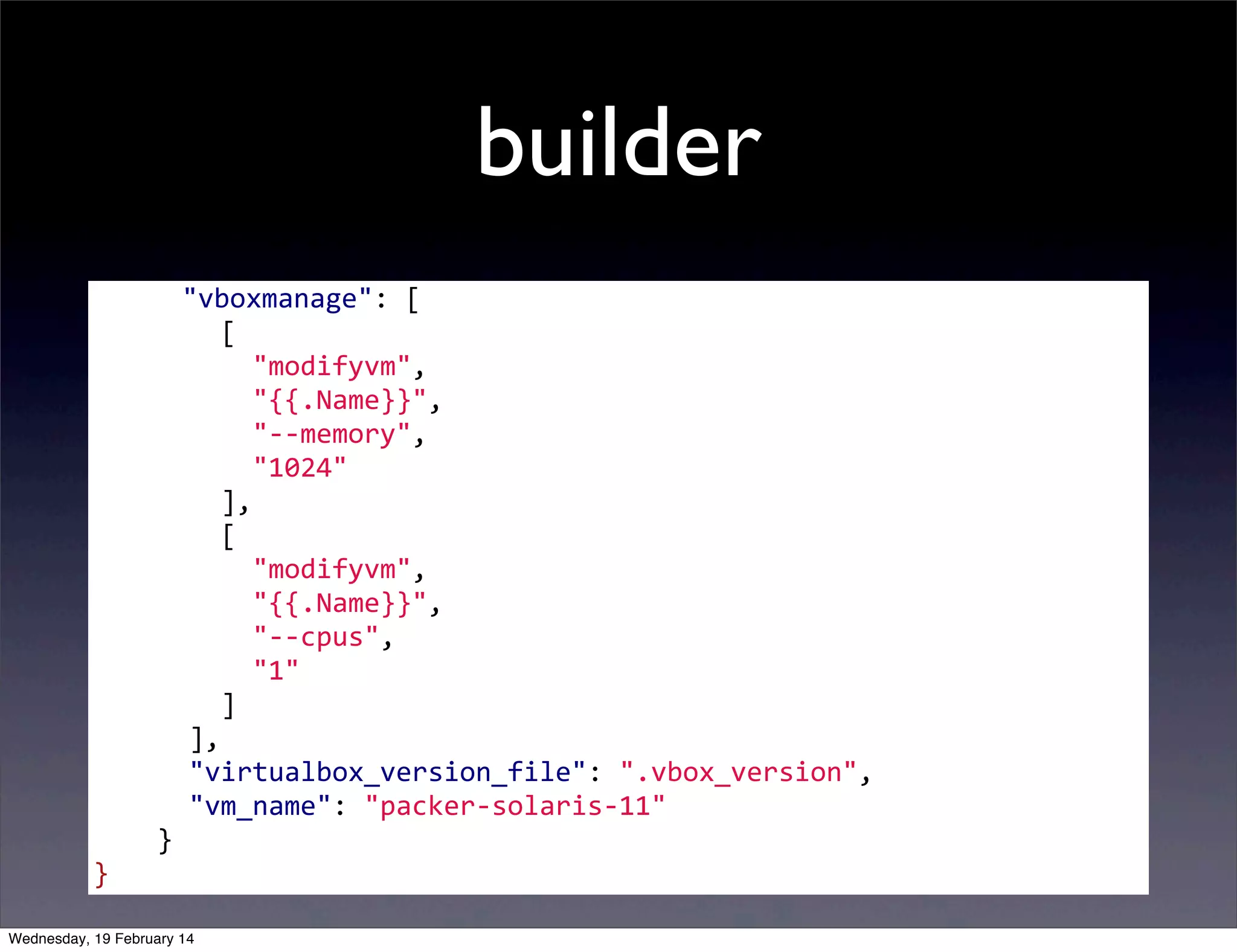 builder
	
  	
  	
  	
  	
  "vboxmanage":	
  [
	
  	
  	
  	
  	
  	
  	
  	
  [
	
  	
  	
  	
  	
  	
  	
  	
  	
  	
  "modifyvm",
	
  	
  	
  	
  	
  	
  	
  	
  	
  	
  "{{.Name}}",
	
  	
  	
  	
  	
  	
  	
  	
  	
  	
  "-­‐-­‐memory",
	
  	
  	
  	
  	
  	
  	
  	
  	
  	
  "1024"
	
  	
  	
  	
  	
  	
  	
  	
  ],
	
  	
  	
  	
  	
  	
  	
  	
  [
	
  	
  	
  	
  	
  	
  	
  	
  	
  	
  "modifyvm",
	
  	
  	
  	
  	
  	
  	
  	
  	
  	
  "{{.Name}}",
	
  	
  	
  	
  	
  	
  	
  	
  	
  	
  "-­‐-­‐cpus",
	
  	
  	
  	
  	
  	
  	
  	
  	
  	
  "1"
	
  	
  	
  	
  	
  	
  	
  	
  ]
	
  	
  	
  	
  	
  	
  ],
	
  	
  	
  	
  	
  	
  "virtualbox_version_file":	
  ".vbox_version",
	
  	
  	
  	
  	
  	
  "vm_name":	
  "packer-­‐solaris-­‐11"
	
  	
  	
  	
  }
}
	
  

Wednesday, 19 February 14

 