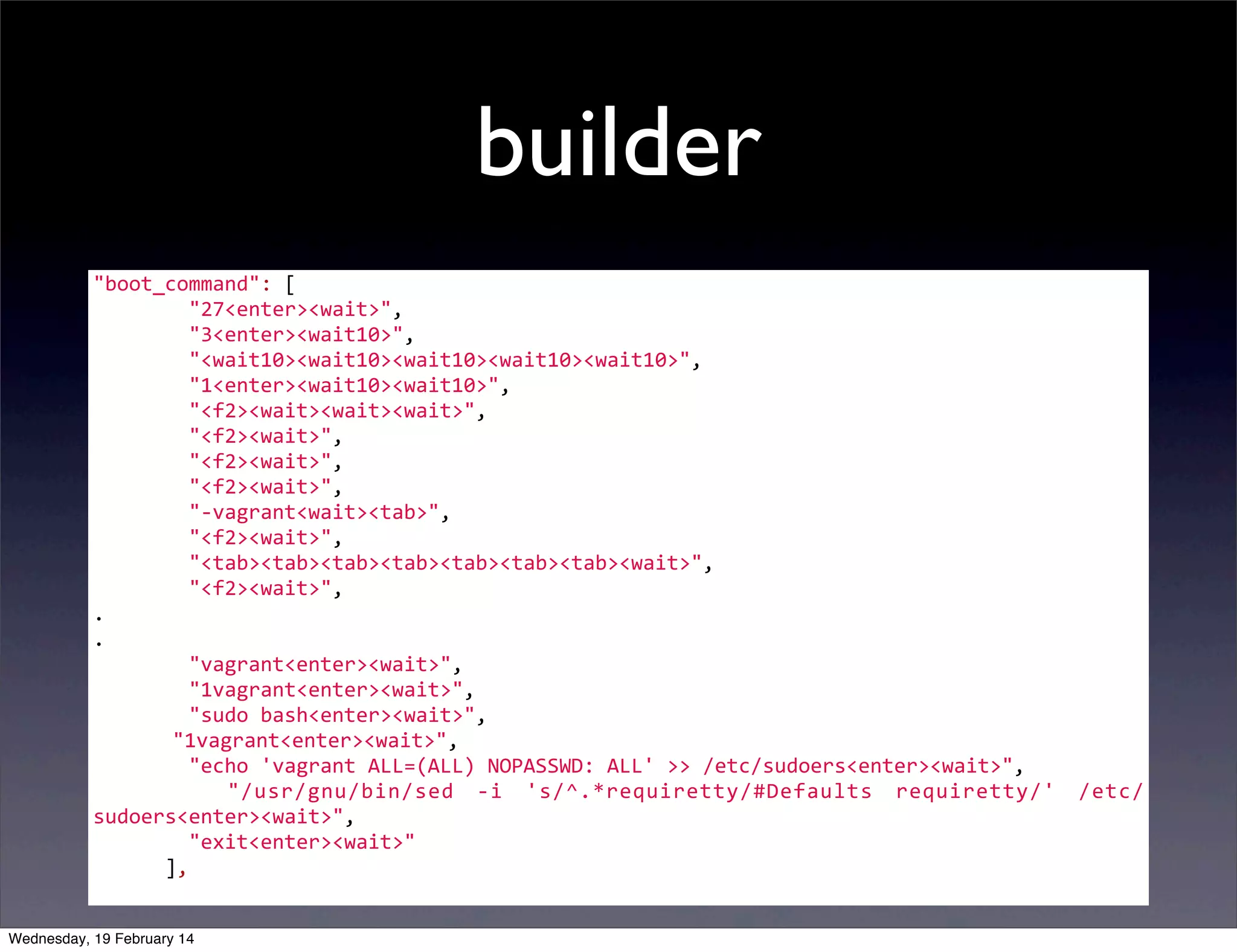 builder
"boot_command":	
  [
	
  	
  	
  	
  	
  	
  	
  	
  "27<enter><wait>",
	
  	
  	
  	
  	
  	
  	
  	
  "3<enter><wait10>",
	
  	
  	
  	
  	
  	
  	
  	
  "<wait10><wait10><wait10><wait10><wait10>",
	
  	
  	
  	
  	
  	
  	
  	
  "1<enter><wait10><wait10>",
	
  	
  	
  	
  	
  	
  	
  	
  "<f2><wait><wait><wait>",
	
  	
  	
  	
  	
  	
  	
  	
  "<f2><wait>",
	
  	
  	
  	
  	
  	
  	
  	
  "<f2><wait>",
	
  	
  	
  	
  	
  	
  	
  	
  "<f2><wait>",
	
  	
  	
  	
  	
  	
  	
  	
  "-­‐vagrant<wait><tab>",
	
  	
  	
  	
  	
  	
  	
  	
  "<f2><wait>",
	
  	
  	
  	
  	
  	
  	
  	
  "<tab><tab><tab><tab><tab><tab><tab><wait>",
	
  	
  	
  	
  	
  	
  	
  	
  "<f2><wait>",
.
.
	
  	
  	
  	
  	
  	
  	
  	
  "vagrant<enter><wait>",
	
  	
  	
  	
  	
  	
  	
  	
  "1vagrant<enter><wait>",
	
  	
  	
  	
  	
  	
  	
  	
  "sudo	
  bash<enter><wait>",
	
   	
  	
  	
  "1vagrant<enter><wait>",
	
  	
  	
  	
  	
  	
  	
  	
  "echo	
  'vagrant	
  ALL=(ALL)	
  NOPASSWD:	
  ALL'	
  >>	
  /etc/sudoers<enter><wait>",
	
   	
   	
   	
   "/usr/gnu/bin/sed	
   -­‐i	
   's/^.*requiretty/#Defaults	
   requiretty/'	
   /etc/
sudoers<enter><wait>",
	
  	
  	
  	
  	
  	
  	
  	
  "exit<enter><wait>"
	
  	
  	
  	
  	
  	
  ],
Wednesday, 19 February 14

 