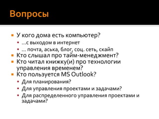 ВопросыУ кого дома есть компьютер?…с выходом в интернет… почта, аська, блог, соц. сеть, скайпКто слышал про тайм-менеджмент?Кто читал книжку(и) про технологии управления временем?Кто пользуется MS Outlook? Для планирования?Для управления проектами и задачами?Для распределенного управления проектами и задачами?