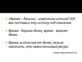 «Время – деньги» - известная истина? XXI век поставил эту истину под сомнение. Время - дороже денег, время - важнее денег. Время, в отличие от денег, нельзя накопить, это невосполнимый ресурс. «www.improvement.ru»
