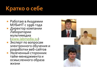Кратко о себеРаботаю в Академии МУБиНТ с 1996 годаДиректор компании Лаборатории мультимедиа (www.labmedia.su)Эксперт по вопросам электронного обучения и разработки веб-сайтовУвлеченный сторонник тайм-менеджмента и осмысленного образа жизни
