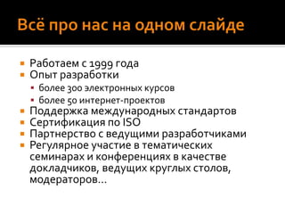 Всё про нас на одном слайдеРаботаем с 1999 годаОпыт разработки более 300 электронных курсовболее 50 интернет-проектовПоддержка международных стандартовСертификация по ISOПартнерство с ведущими разработчикамиРегулярное участие в тематических семинарах и конференциях в качестве докладчиков, ведущих круглых столов, модераторов… 