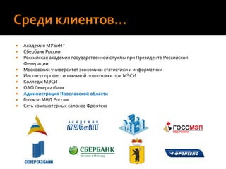 Среди клиентов…Академия МУБиНТСбербанк РоссииРоссийская академия государственной службы при Президенте Российской ФедерацииМосковский университет экономики статистики и информатикиИнститут профессиональной подготовки при МЭСИКолледж МЭСИОАО СевергазбанкАдминистрация Ярославской областиГоссмэп МВД РоссииСеть компьютерных салонов Фронтекс