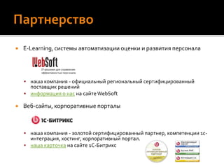 ПартнерствоE-Learning, системы автоматизации оценки и развития персоналанаша компания - официальный региональный сертифицированный поставщик решенийинформация о нас на сайте WebSoftВеб-сайты, корпоративные порталынаша компания - золотой сертифицированный партнер, компетенции 1с-интеграция, хостинг, корпоративный портал.наша карточка на сайте 1С-Битрикс