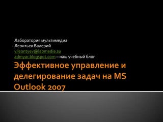 Эффективное управление и делегирование задач на MS Outlook 2007Лаборатория мультимедиаЛеонтьев Валерийv.leontyev@labmedia.suadmyar.blogspot.com – наш учебный блог