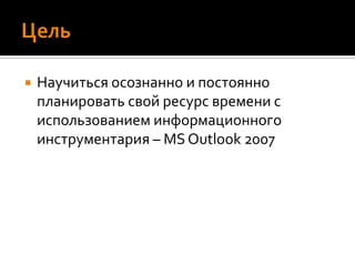 ЦельНаучиться осознаннои постоянно планировать свой ресурс времени с использованием информационного инструментария – MS Outlook 2007