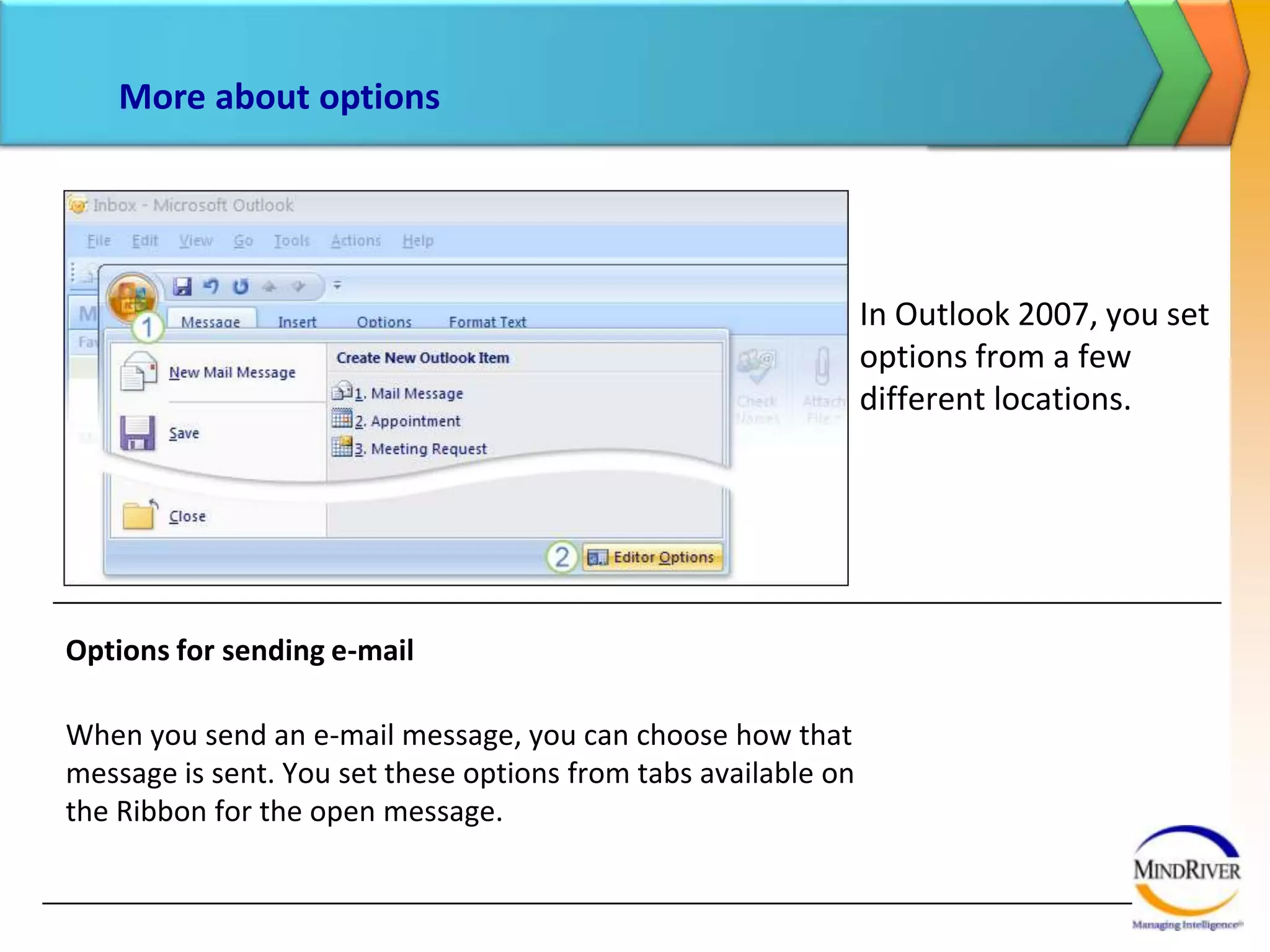 More about optionsIn Outlook 2007, you set options from a few different locations. Options for sending e-mailWhen you send an e-mail message, you can choose how that message is sent. You set these options from tabs available on the Ribbon for the open message. 