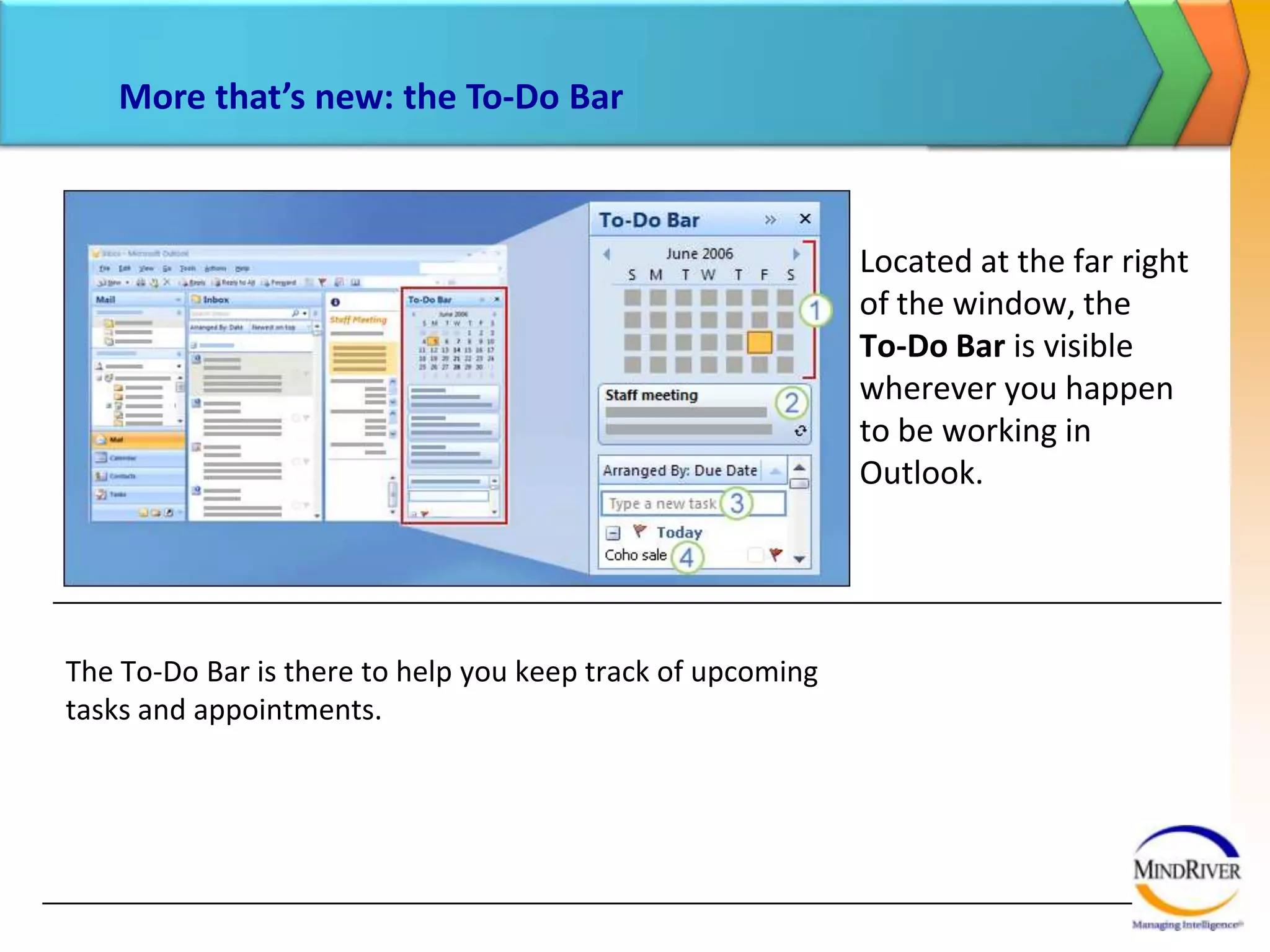 More that’s new: the To-Do BarLocated at the far right of the window, the To-Do Bar is visible wherever you happen  to be working in Outlook. The To-Do Bar is there to help you keep track of upcoming tasks and appointments.