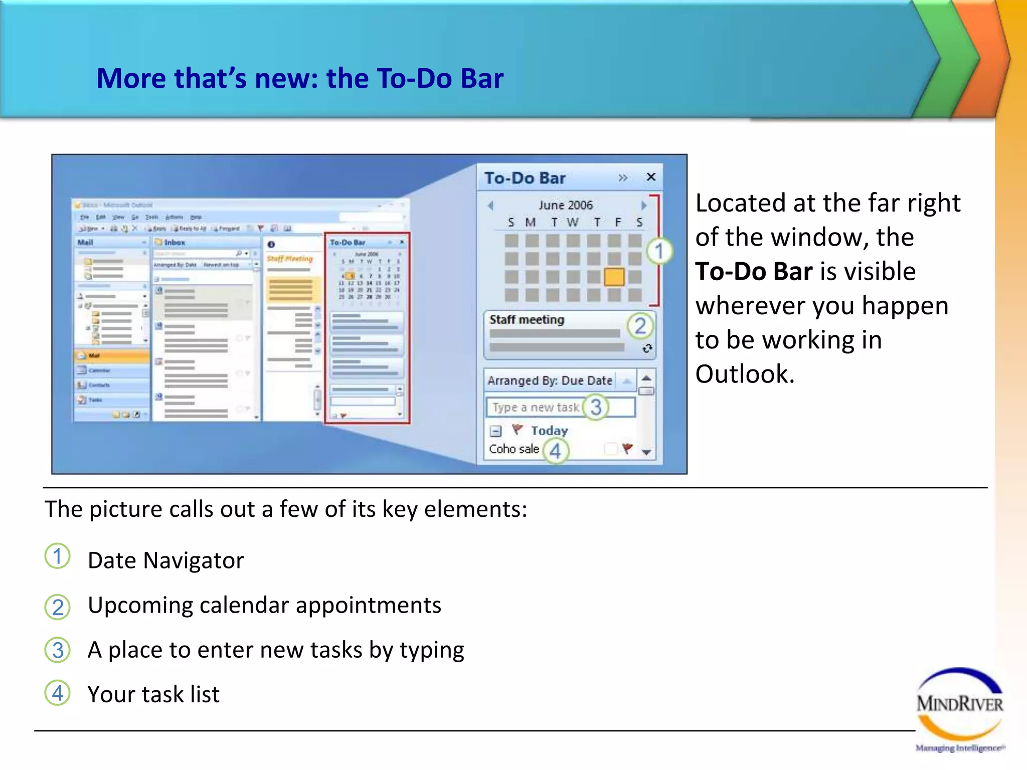 More that’s new: the To-Do BarLocated at the far right of the window, the To-Do Bar is visible wherever you happen  to be working in Outlook. The picture calls out a few of its key elements: Date NavigatorUpcoming calendar appointmentsA place to enter new tasks by typingYour task list