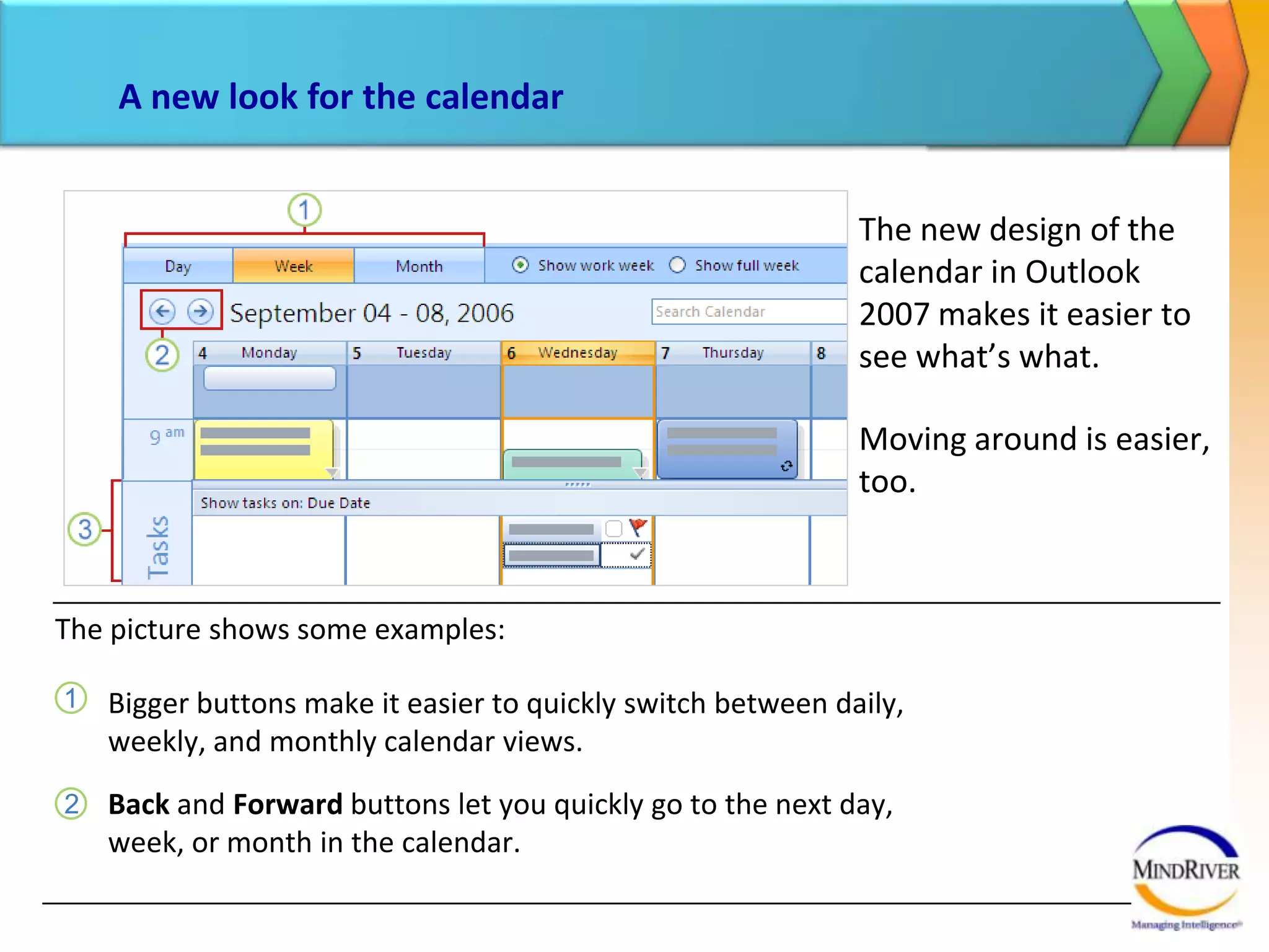 A new look for the calendarThe new design of the calendar in Outlook 2007 makes it easier to see what’s what. Moving around is easier, too. The picture shows some examples:Bigger buttons make it easier to quickly switch between daily, weekly, and monthly calendar views.Back and Forward buttons let you quickly go to the next day, week, or month in the calendar.