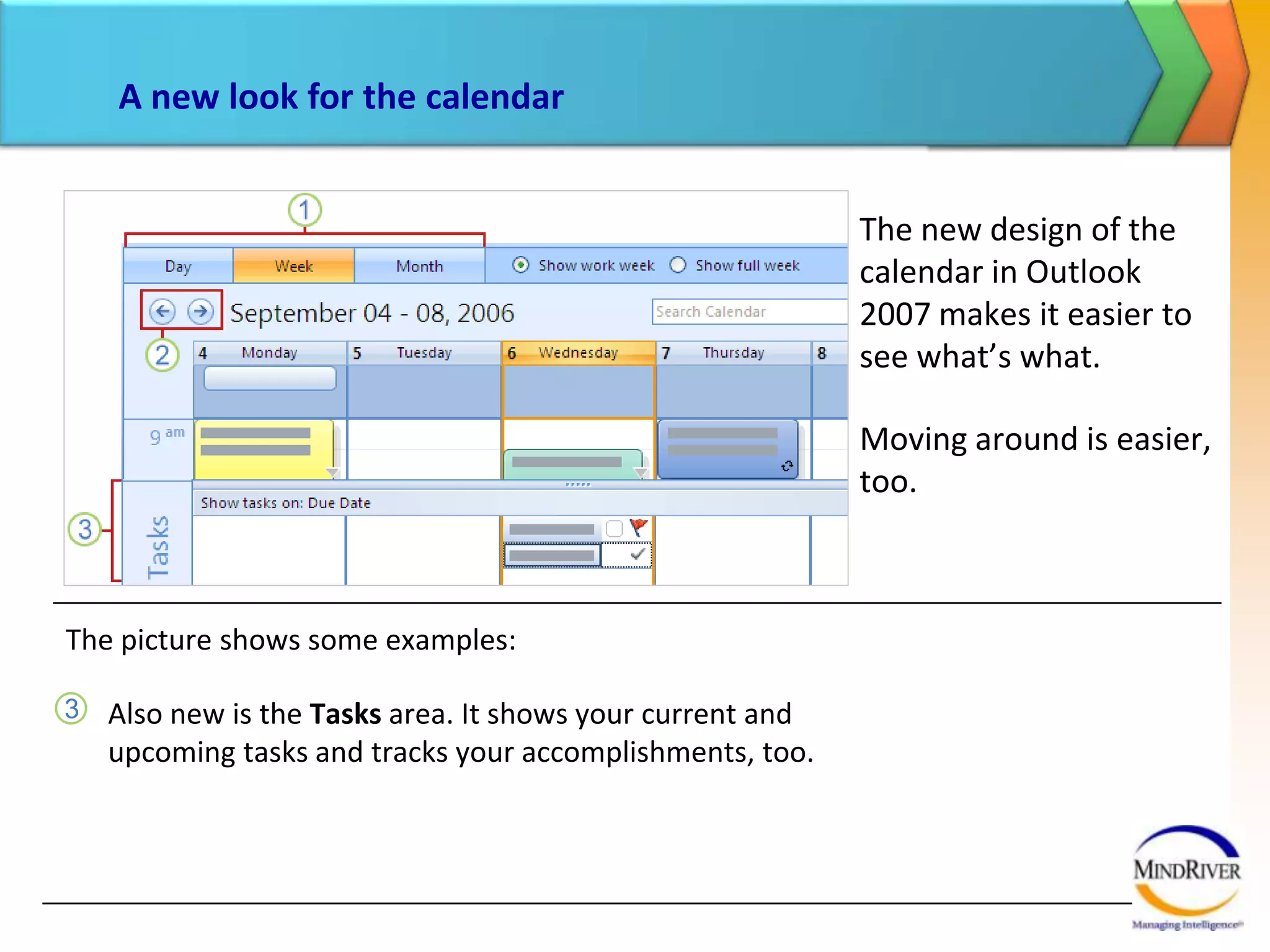 A new look for the calendarThe new design of the calendar in Outlook 2007 makes it easier to see what’s what. Moving around is easier, too. The picture shows some examples:Also new is the Tasks area. It shows your current and upcoming tasks and tracks your accomplishments, too. 