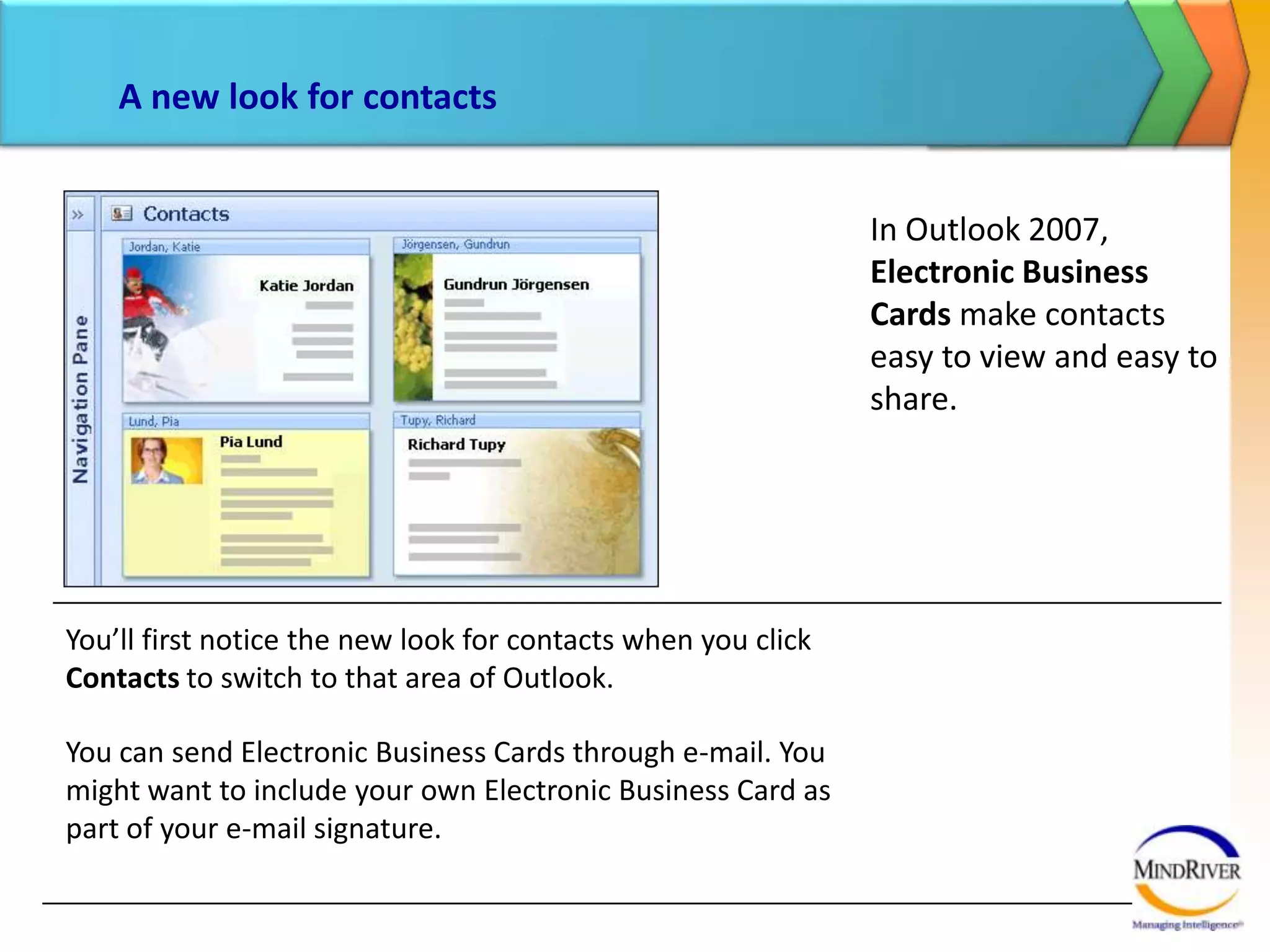 A new look for contactsIn Outlook 2007, Electronic Business Cards make contacts easy to view and easy to share. You’ll first notice the new look for contacts when you click Contacts to switch to that area of Outlook. You can send Electronic Business Cards through e-mail. You might want to include your own Electronic Business Card as part of your e-mail signature. 