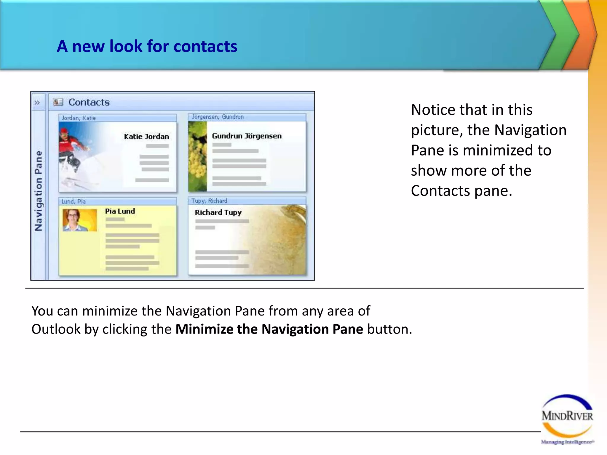 A new look for contactsNotice that in this picture, the Navigation Pane is minimized to show more of the Contacts pane.  You can minimize the Navigation Pane from any area of Outlook by clicking the Minimize the Navigation Pane button.  