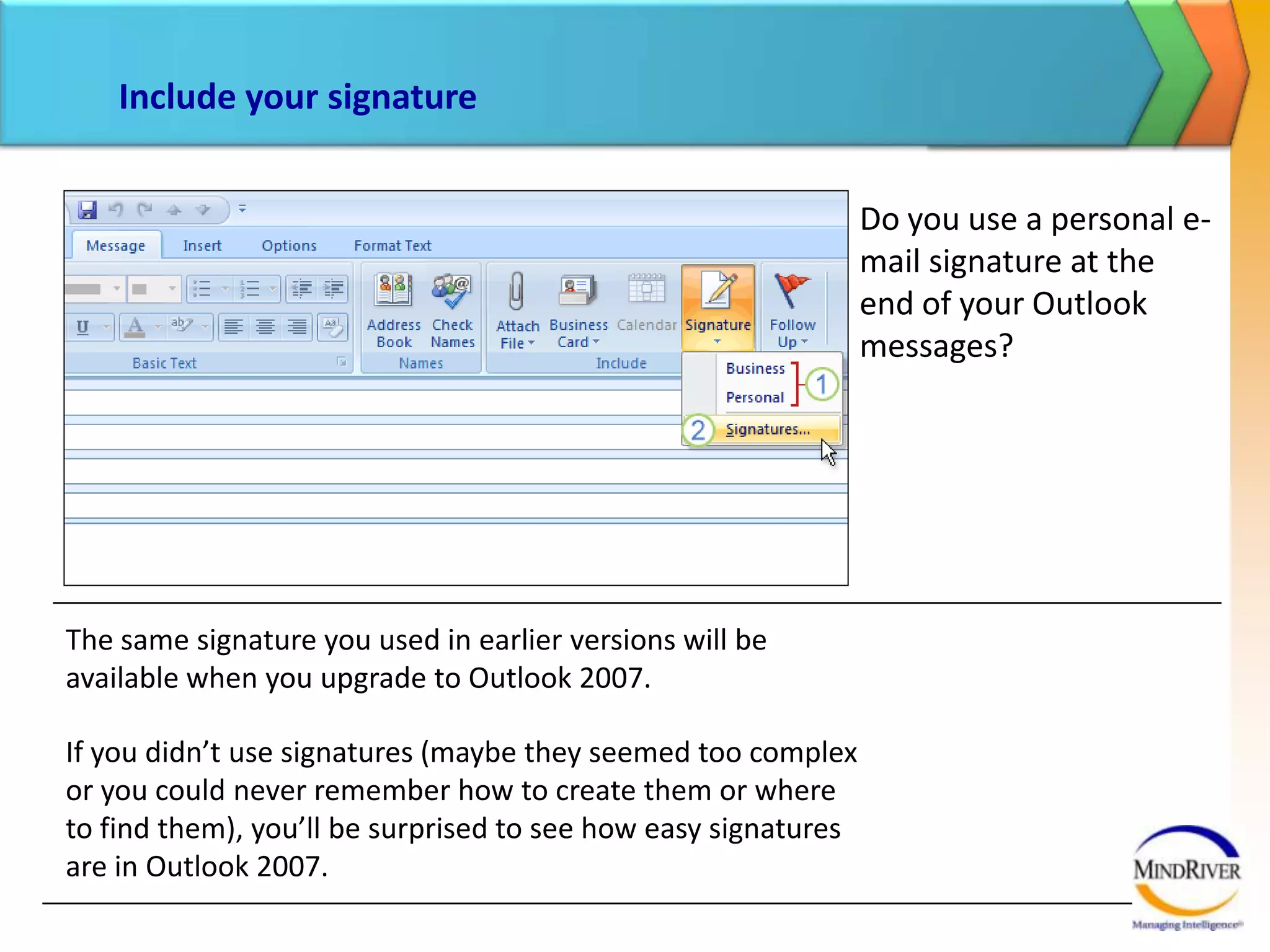 Include your signatureYou can modify existing signatures or create new ones, as well as set a default signature.Start by clicking the arrow under the Signature command.The picture shows what happens next:If you created signatures previously, you’ll see them listed here.To create new signatures, set a default signature, or modify existing signatures, click Signatures.
