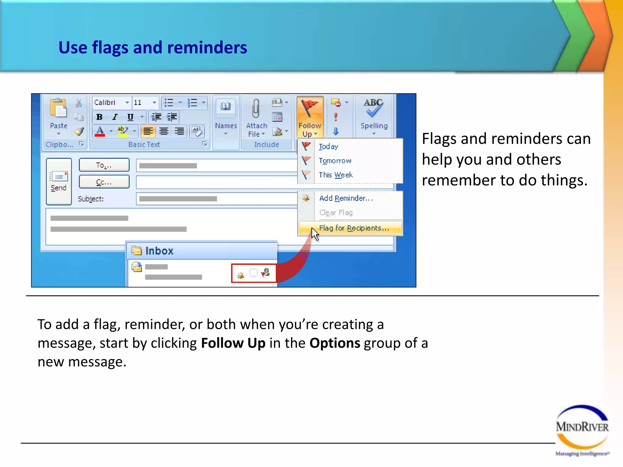 Use flags and remindersFollow up for yourselfSuppose you send a message to a colleague that says “I’ll follow up with you tomorrow.” To be sure that you remember to do that, flag the message for yourself by clicking Follow Up and then clicking Tomorrow. The message is flagged and added to your To-Do List in Tasks. It also shows up as an item in your own To-Do Bar.