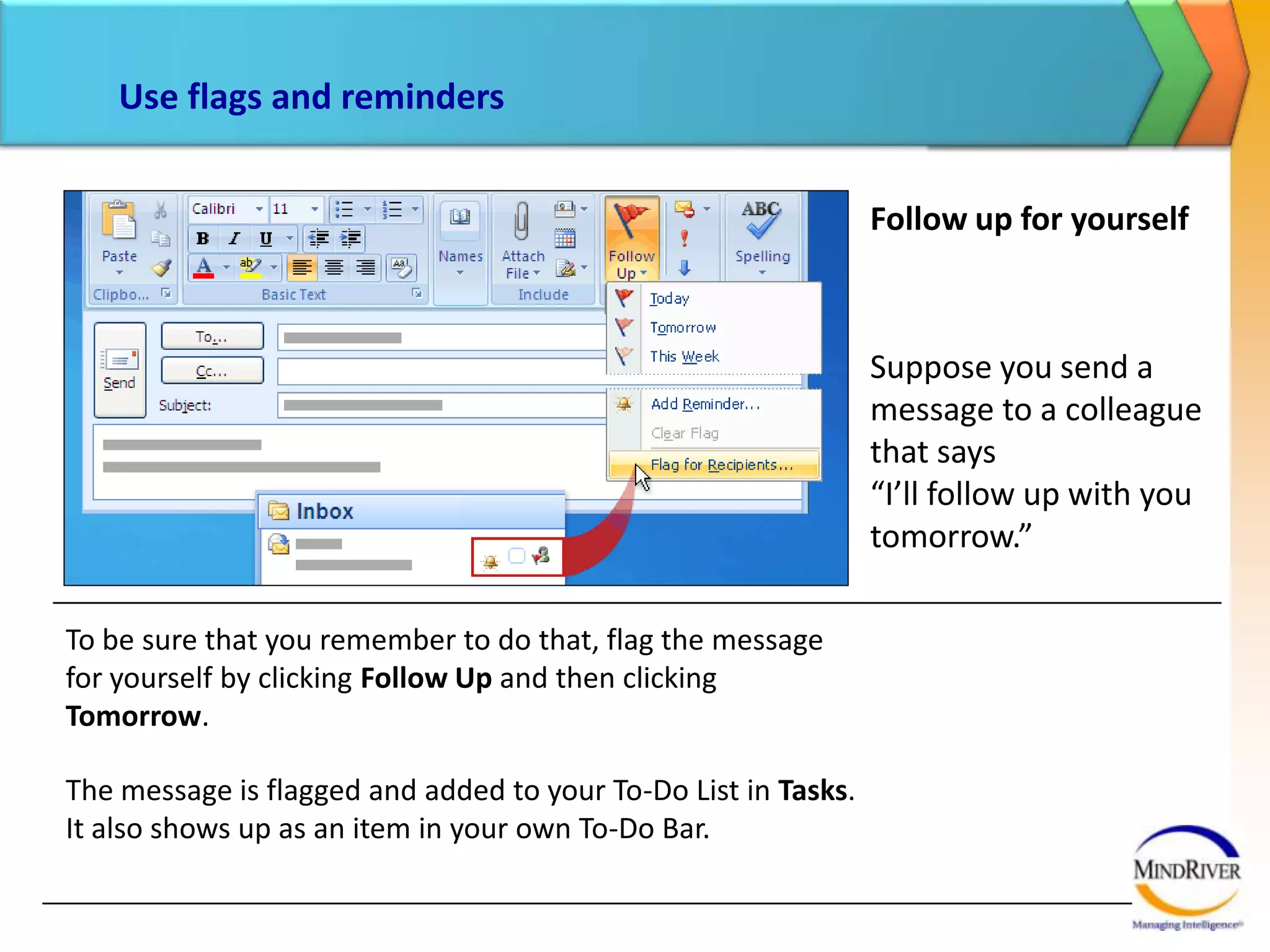 Use flags and remindersFollow up for the recipientYou can also attach a follow-up flag for your recipients by using the Flag for Recipients command, highlighted in the picture. Before you send the message, you specify when you want the recipient to be reminded to follow up with you.As the picture shows, the received message will include a flag and the bell icon. As long as the recipient keeps the message in his or her Outlook mailbox, a reminder will be displayed at the time you specify. 