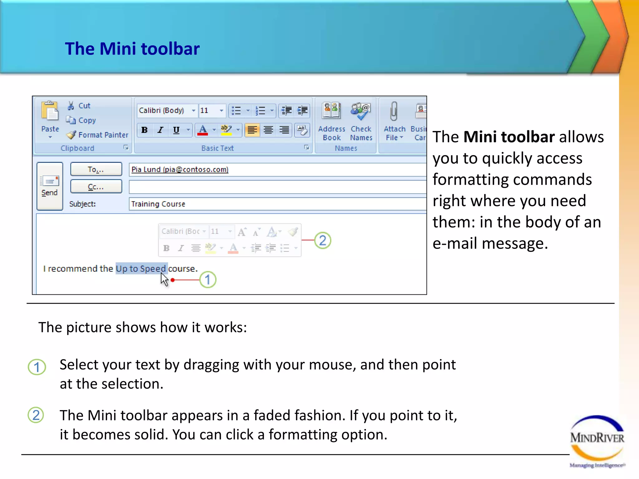 The Mini toolbarThe Mini toolbar allows you to quickly access formatting commands right where you need them: in the body of an e-mail message. The picture shows how it works:Select your text by dragging with your mouse, and then point at the selection. The Mini toolbar appears in a faded fashion. If you point to it, it becomes solid. You can click a formatting option. 