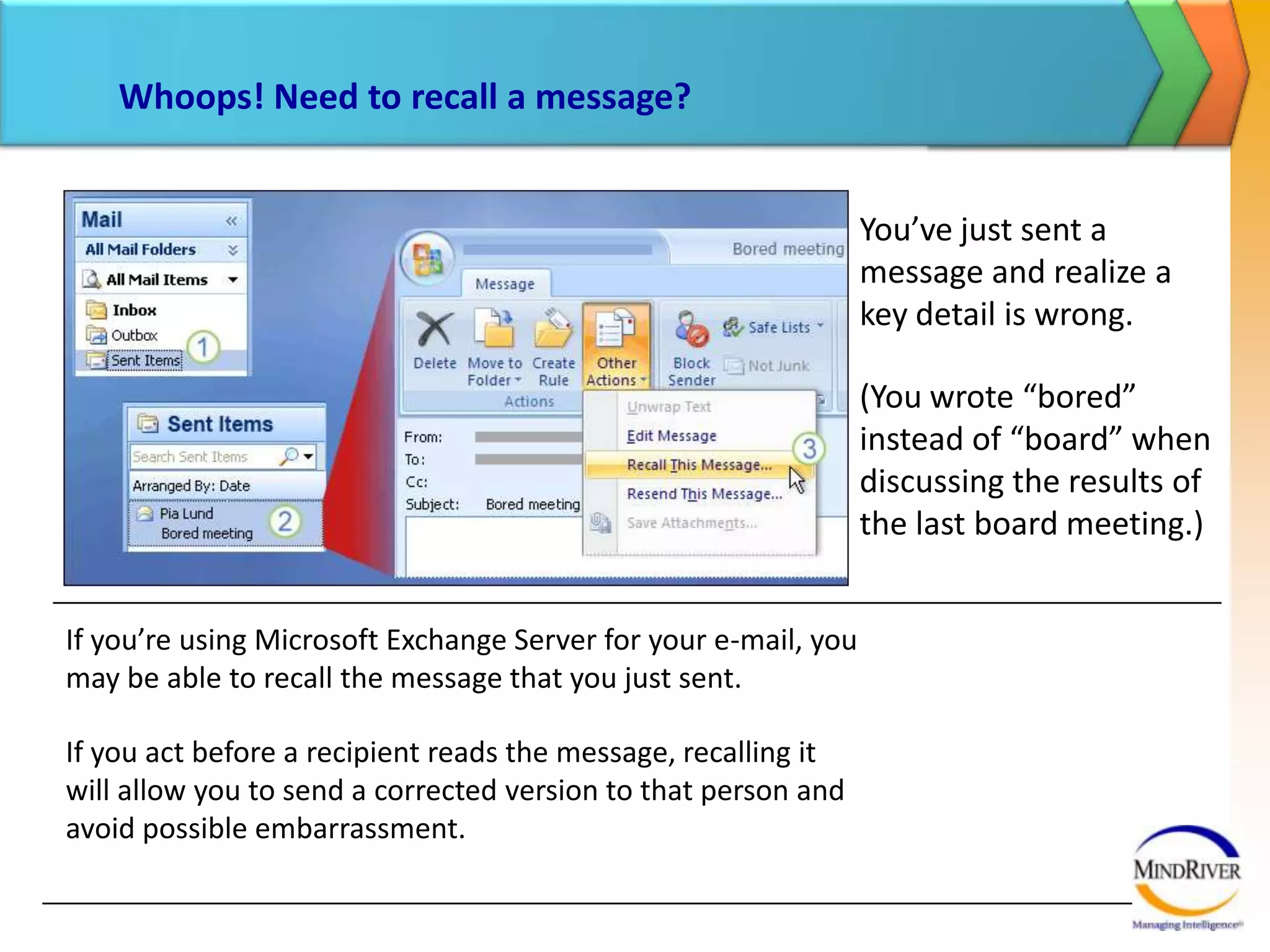 Whoops! Need to recall a message?You’ve just sent a message and realize a key detail is wrong. (You wrote “bored” instead of “board” when discussing the results of the last board meeting.)Here’s what to do:In the Navigation Pane, click Sent Items to switch to that folder.In the Sent Items folder, double-click the message that you want to recall to open it. 