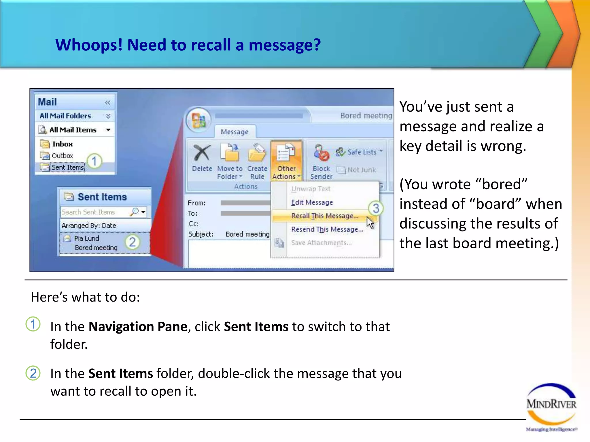 Whoops! Need to recall a message?You’ve just sent a message and realize a key detail is wrong. (You wrote “bored” instead of “board” when discussing the results of the last board meeting.)Here’s what to do:In the open message, click Other Actions in the Actions group, and click Recall This Message.