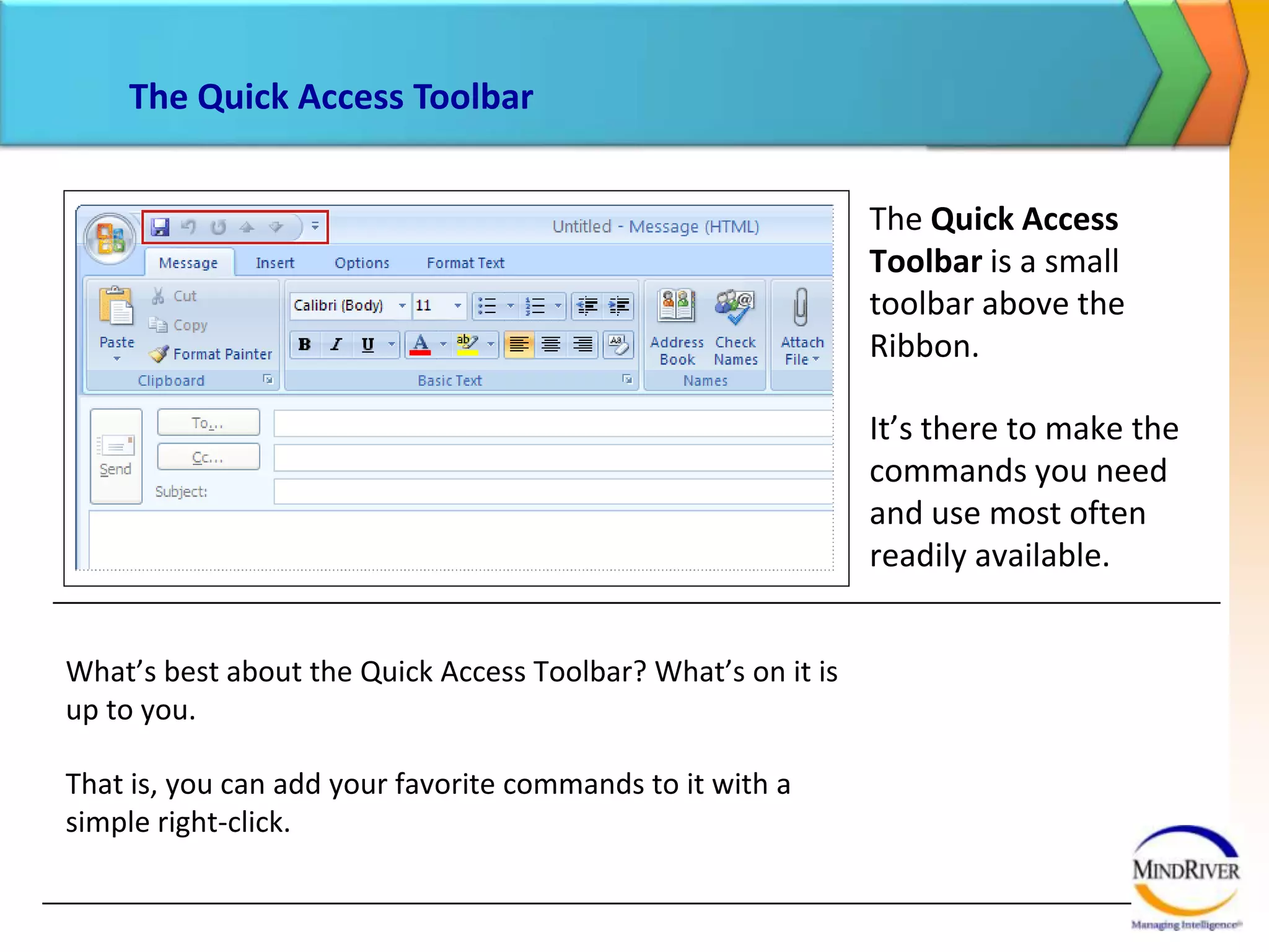 The Quick Access ToolbarThe Quick Access Toolbar is a small toolbar above the Ribbon. It’s there to make the commands you need and use most often readily available. What’s best about the Quick Access Toolbar? What’s on it is up to you. That is, you can add your favorite commands to it with a simple right-click. 