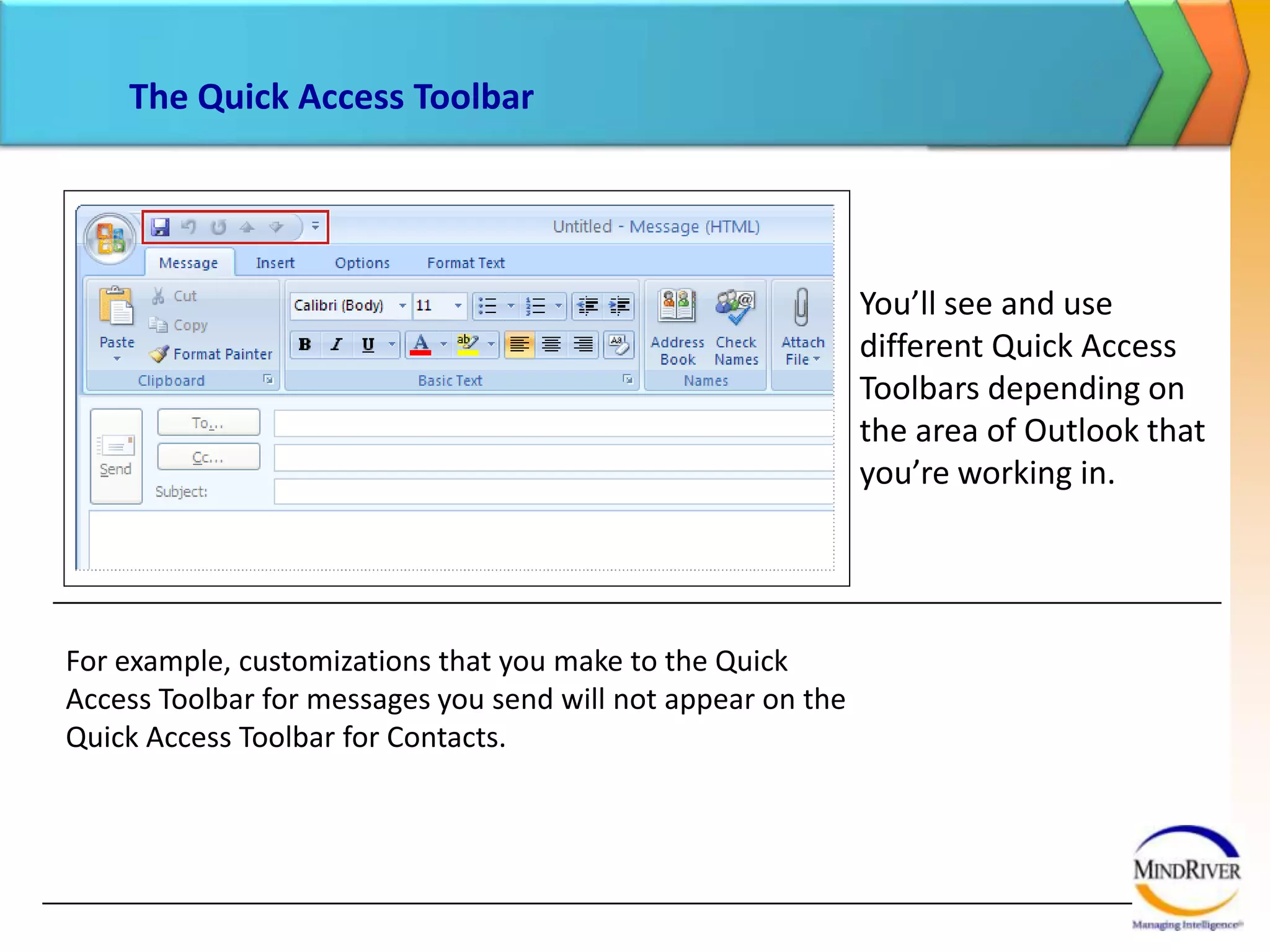 The Quick Access ToolbarYou’ll see and use different Quick Access Toolbars depending on the area of Outlook that you’re working in. For example, customizations that you make to the Quick Access Toolbar for messages you send will not appear on the Quick Access Toolbar for Contacts.  