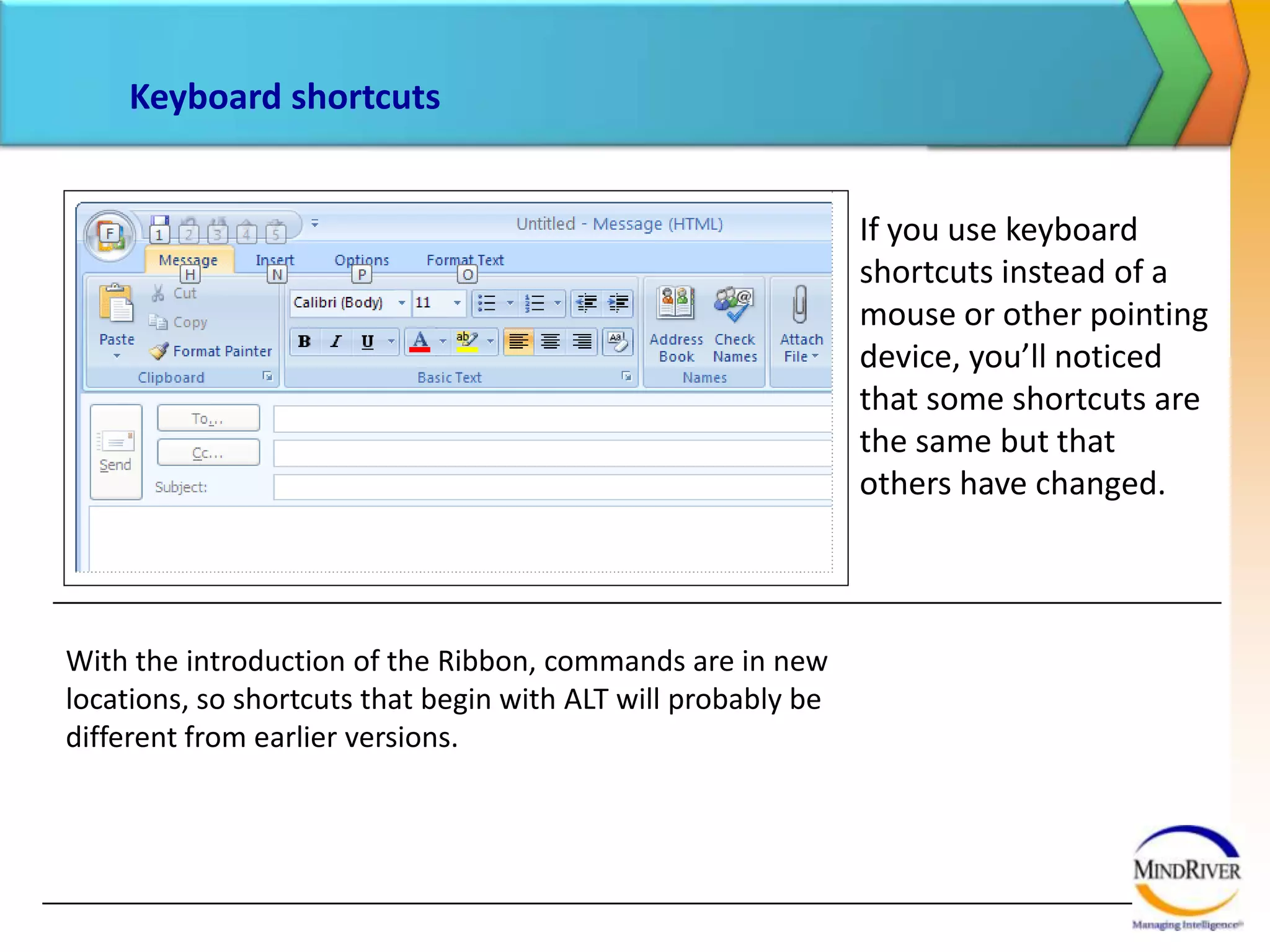 Keyboard shortcutsIf you use keyboard shortcuts instead of a mouse or other pointing device, you’ll noticed that some shortcuts are the same but that others have changed. With the introduction of the Ribbon, commands are in new locations, so shortcuts that begin with ALT will probably be different from earlier versions. 