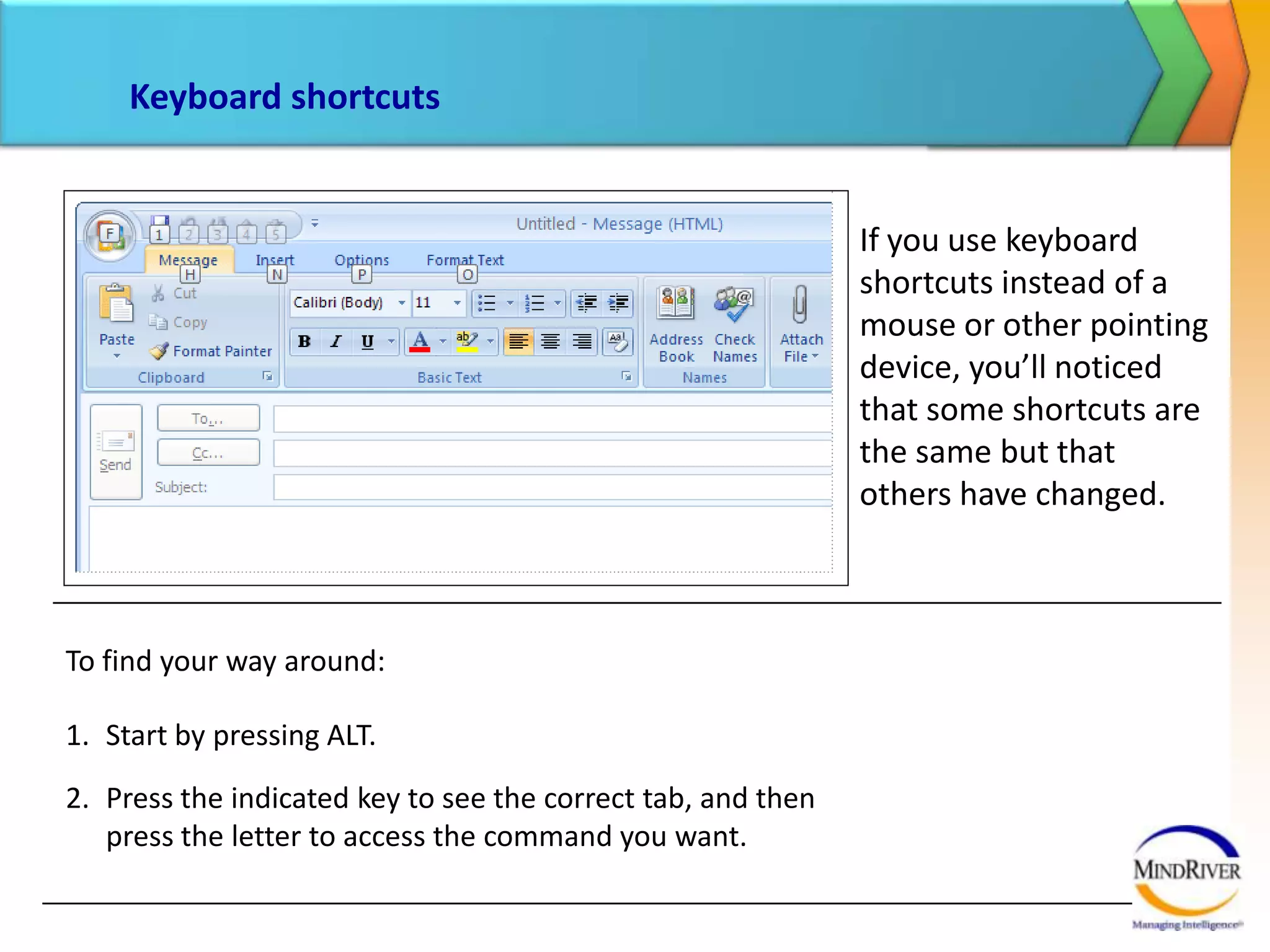 Keyboard shortcutsIf you use keyboard shortcuts instead of a mouse or other pointing device, you’ll noticed that some shortcuts are the same but that others have changed. To find your way around:Start by pressing ALT. Press the indicated key to see the correct tab, and then press the letter to access the command you want. 