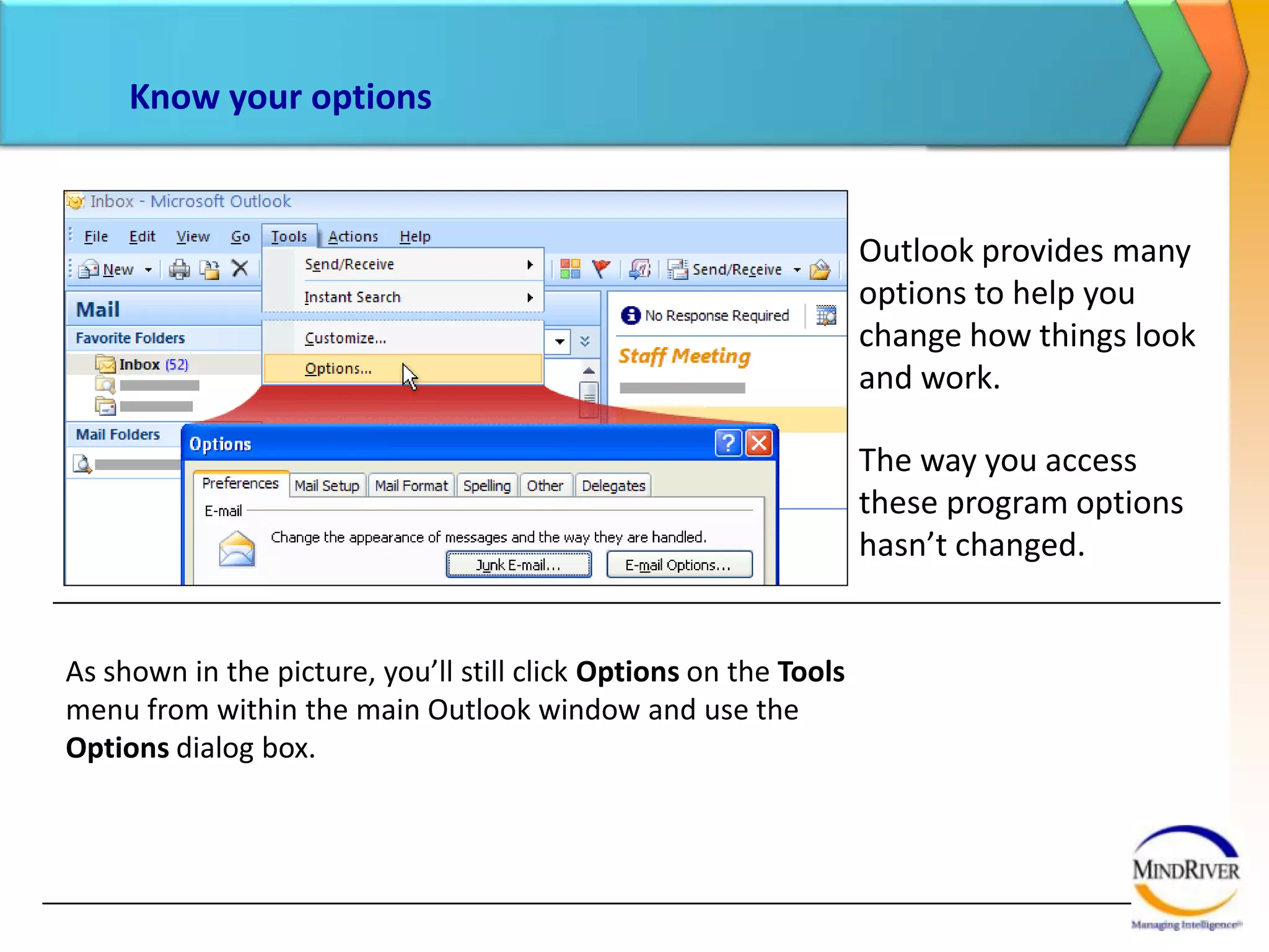Know your optionsOutlook provides many options to help you change how things look and work.The way you access these program options hasn’t changed. As shown in the picture, you’ll still click Options on the Tools menu from within the main Outlook window and use the Options dialog box.