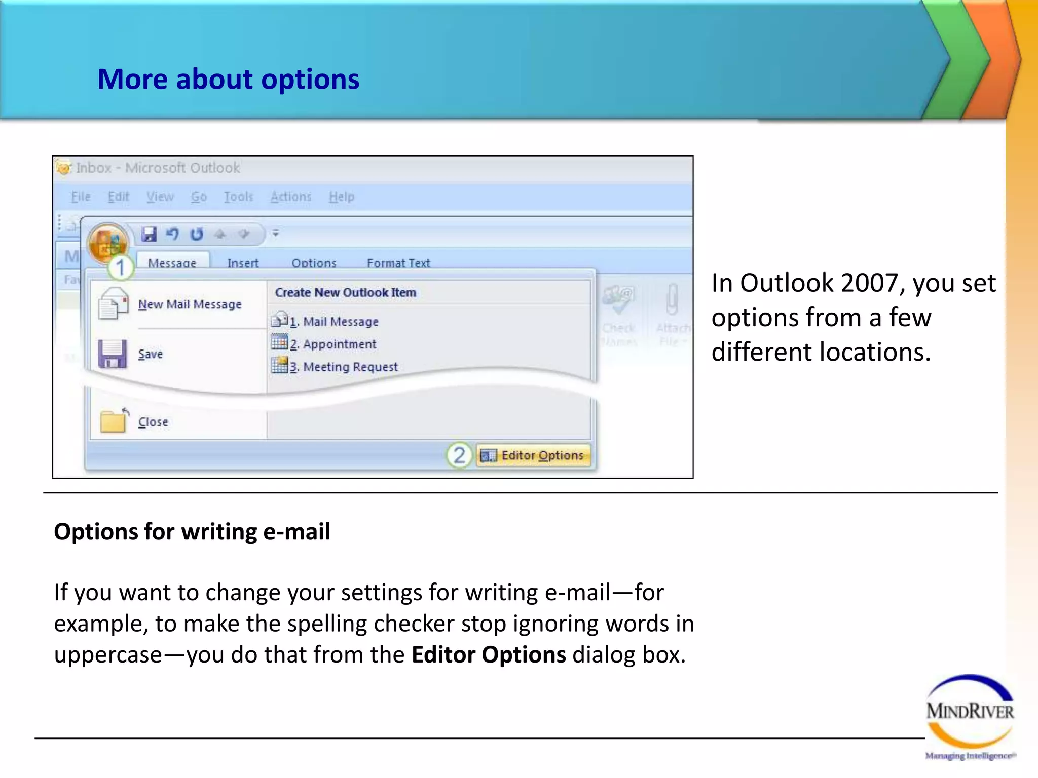 More about optionsIn Outlook 2007, you set options from a few different locations. Options for writing e-mailIf you want to change your settings for writing e-mail—for example, to make the spelling checker stop ignoring words in uppercase—you do that from the Editor Options dialog box. 