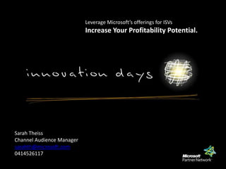 Leverage Microsoft’s offerings for ISVs Increase Your Profitability Potential.  Sarah Theiss Channel Audience Manager sarahth@microsoft.com 0414526117 