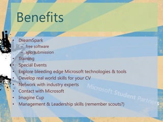 Benefits
? DreamSpark
    C free software
    C app submission
?   Training
?   Special Events
?   Explore bleeding edge Microsoft technologies & tools
?   Develop real world skills for your CV
?   Network with industry experts
?   Contact with Microsoft
?   Imagine Cup
?   Management & Leadership skills (remember scouts?)
 