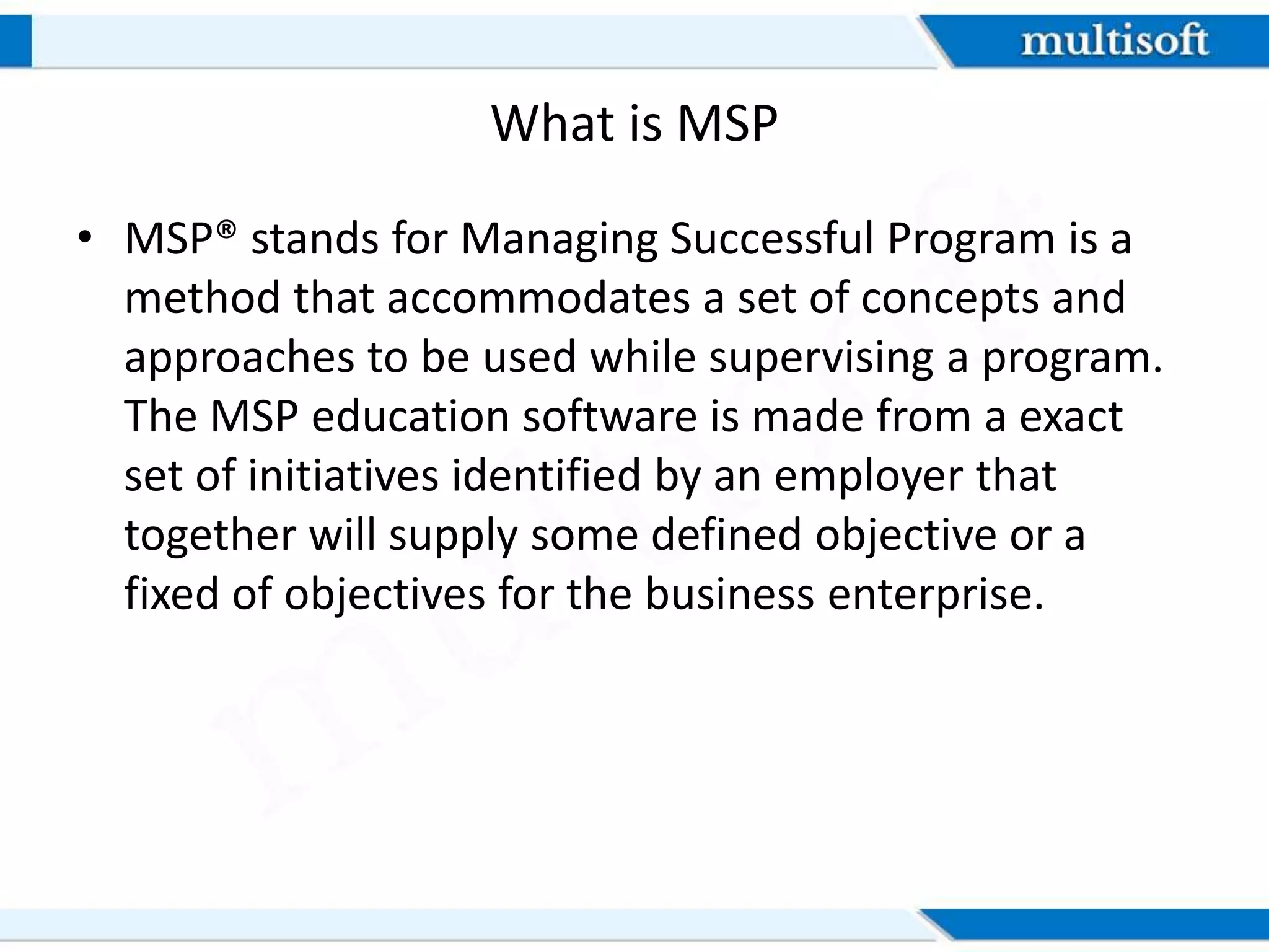 What is MSP
• MSP® stands for Managing Successful Program is a
method that accommodates a set of concepts and
approaches to be used while supervising a program.
The MSP education software is made from a exact
set of initiatives identified by an employer that
together will supply some defined objective or a
fixed of objectives for the business enterprise.