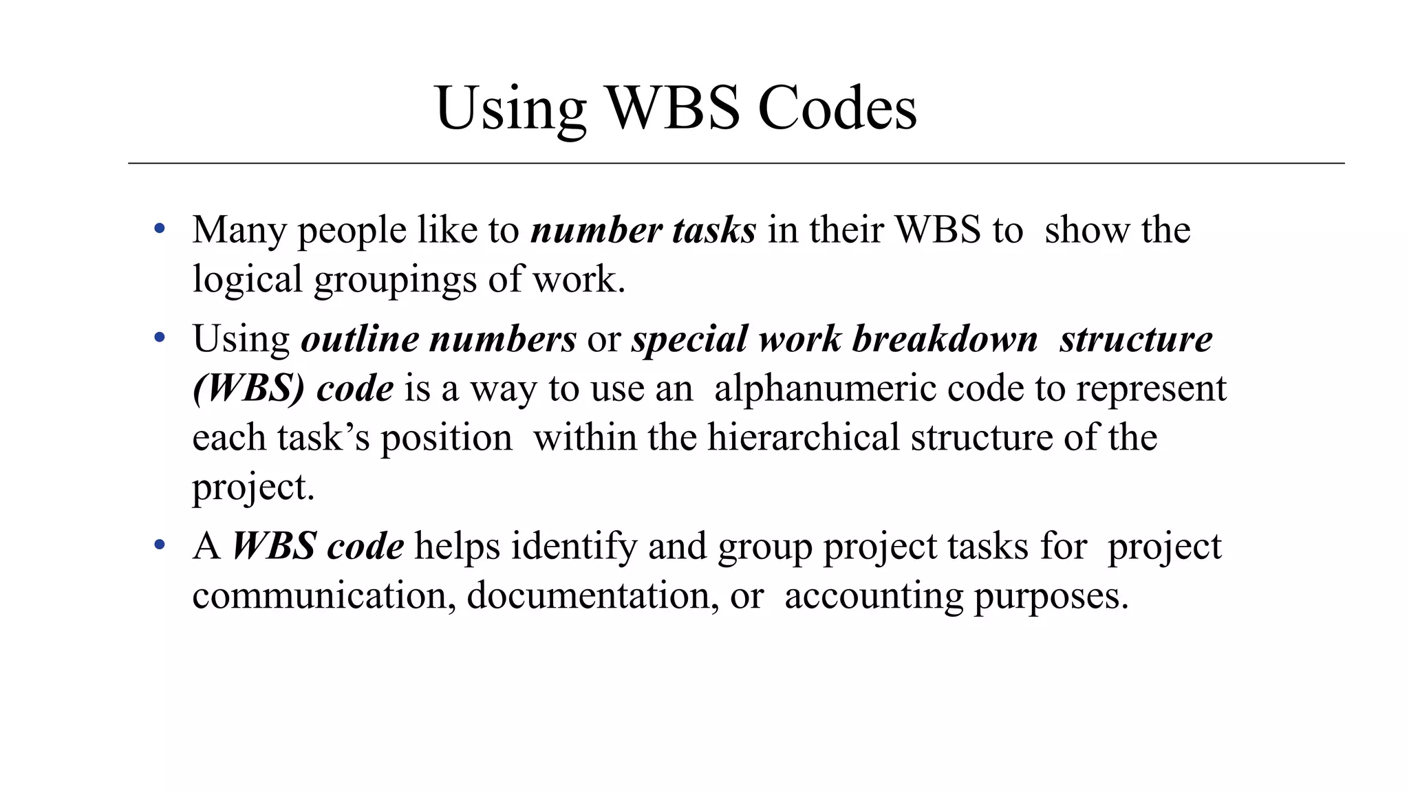 Using WBS Codes
• Many people like to number tasks in their WBS to show the
logical groupings of work.
• Using outline numbers or special work breakdown structure
(WBS) code is a way to use an alphanumeric code to represent
each task’s position within the hierarchical structure of the
project.
• A WBS code helps identify and group project tasks for project
communication, documentation, or accounting purposes.
 