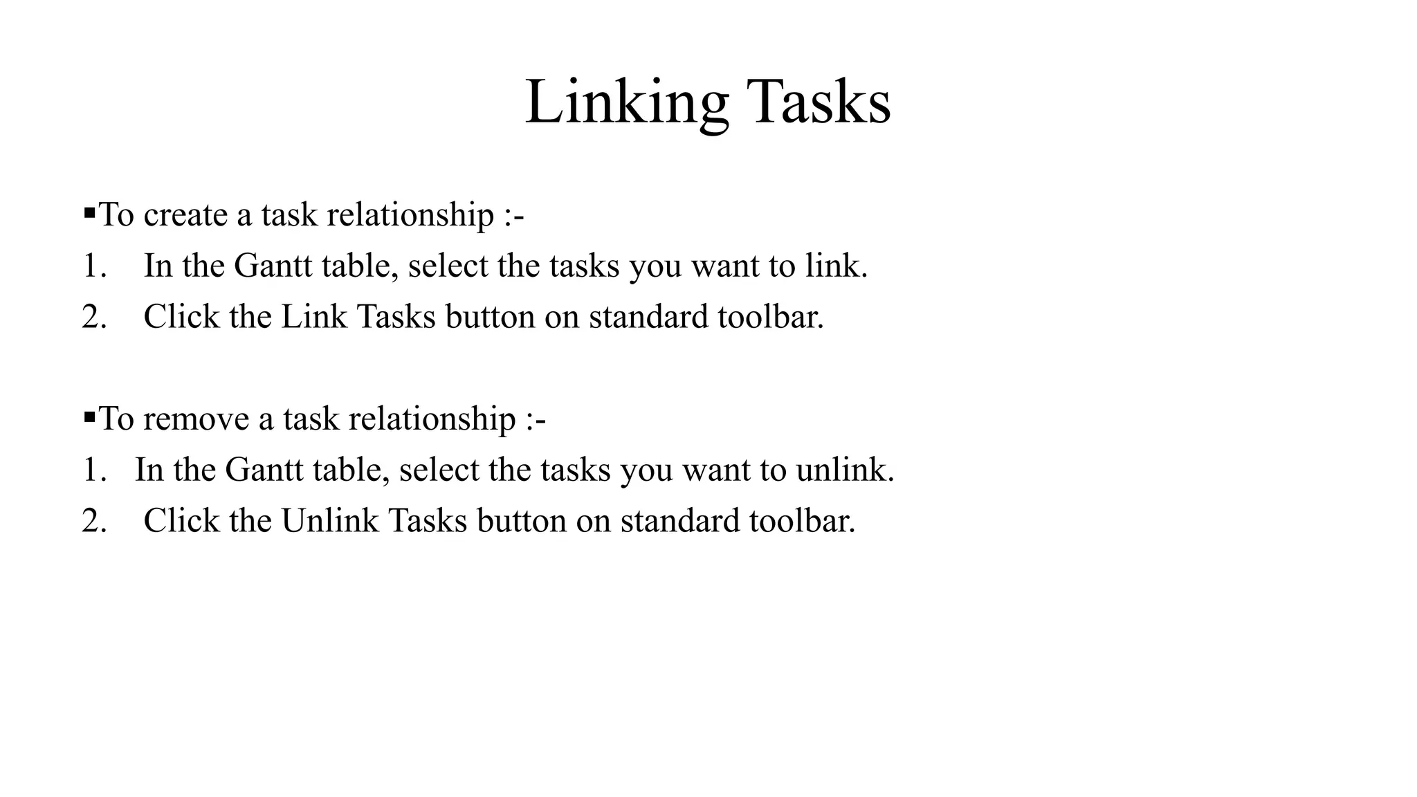 Linking Tasks
To create a task relationship :-
1. In the Gantt table, select the tasks you want to link.
2. Click the Link Tasks button on standard toolbar.
To remove a task relationship :-
1. In the Gantt table, select the tasks you want to unlink.
2. Click the Unlink Tasks button on standard toolbar.
 