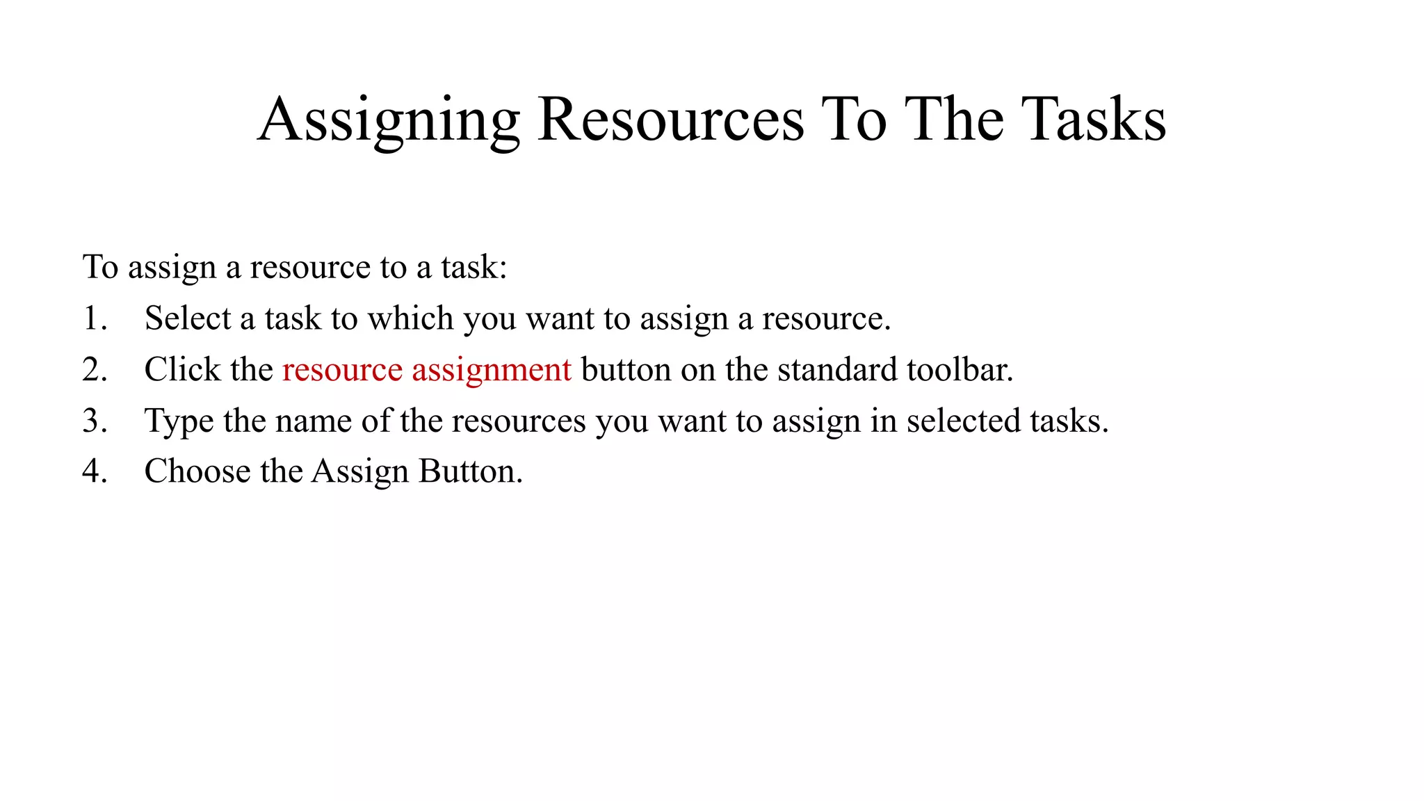Assigning Resources To The Tasks
To assign a resource to a task:
1. Select a task to which you want to assign a resource.
2. Click the resource assignment button on the standard toolbar.
3. Type the name of the resources you want to assign in selected tasks.
4. Choose the Assign Button.
 