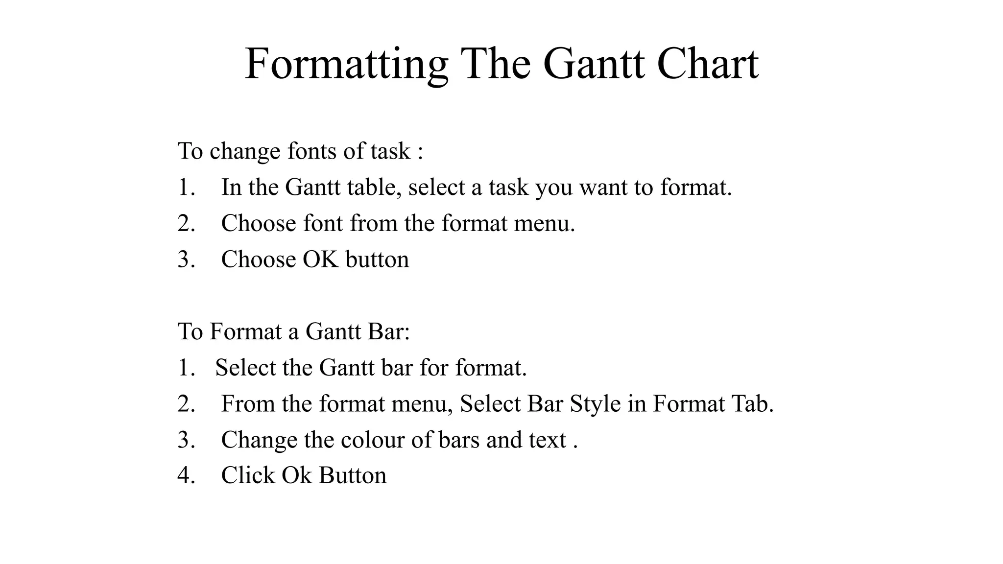 Formatting The Gantt Chart
To change fonts of task :
1. In the Gantt table, select a task you want to format.
2. Choose font from the format menu.
3. Choose OK button
To Format a Gantt Bar:
1. Select the Gantt bar for format.
2. From the format menu, Select Bar Style in Format Tab.
3. Change the colour of bars and text .
4. Click Ok Button
 