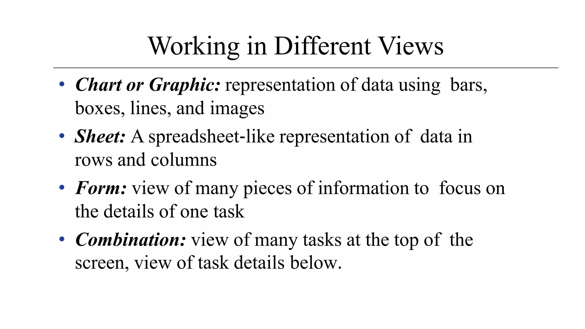 Working in Different Views
• Chart or Graphic: representation of data using bars,
boxes, lines, and images
• Sheet: A spreadsheet‐like representation of data in
rows and columns
• Form: view of many pieces of information to focus on
the details of one task
• Combination: view of many tasks at the top of the
screen, view of task details below.
 