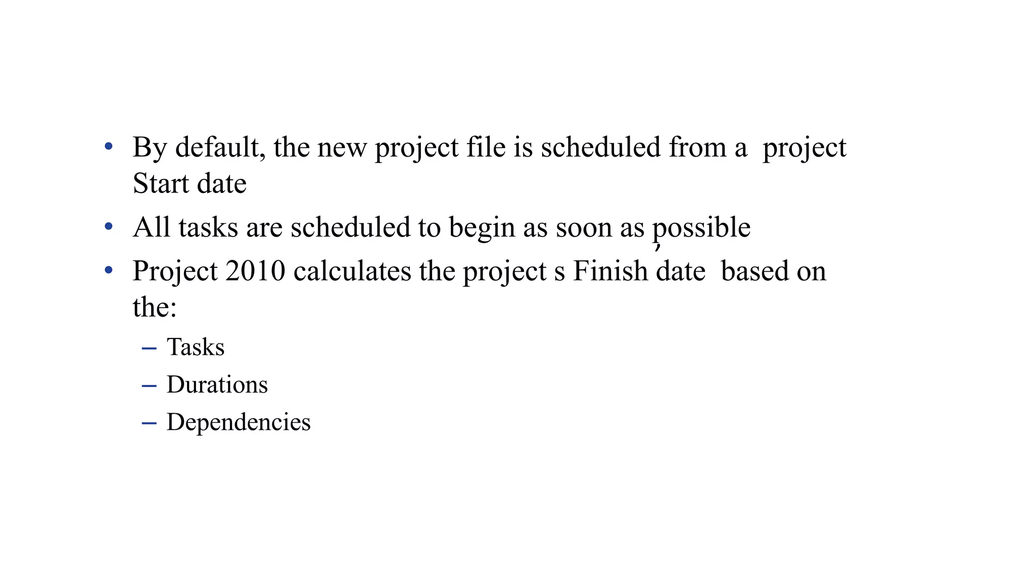 ’
• By default, the new project file is scheduled from a project
Start date
• All tasks are scheduled to begin as soon as possible
• Project 2010 calculates the project s Finish date based on
the:
– Tasks
– Durations
– Dependencies
 