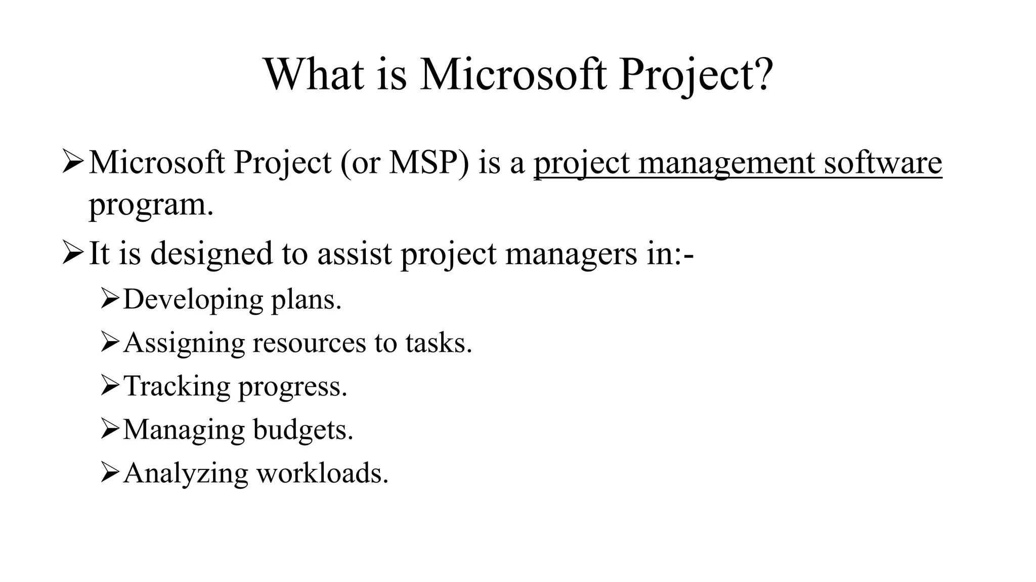 What is Microsoft Project?
Microsoft Project (or MSP) is a project management software
program.
It is designed to assist project managers in:-
Developing plans.
Assigning resources to tasks.
Tracking progress.
Managing budgets.
Analyzing workloads.
 