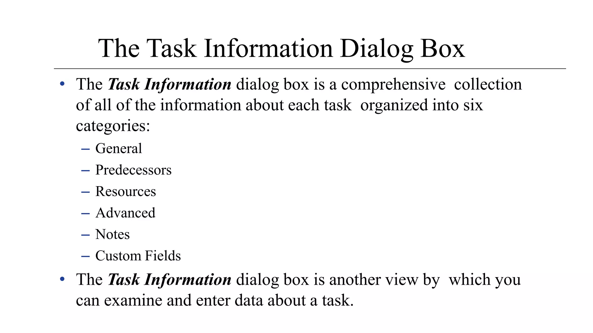 The Task Information Dialog Box
• The Task Information dialog box is a comprehensive collection
of all of the information about each task organized into six
categories:
– General
– Predecessors
– Resources
– Advanced
– Notes
– Custom Fields
• The Task Information dialog box is another view by which you
can examine and enter data about a task.
 
