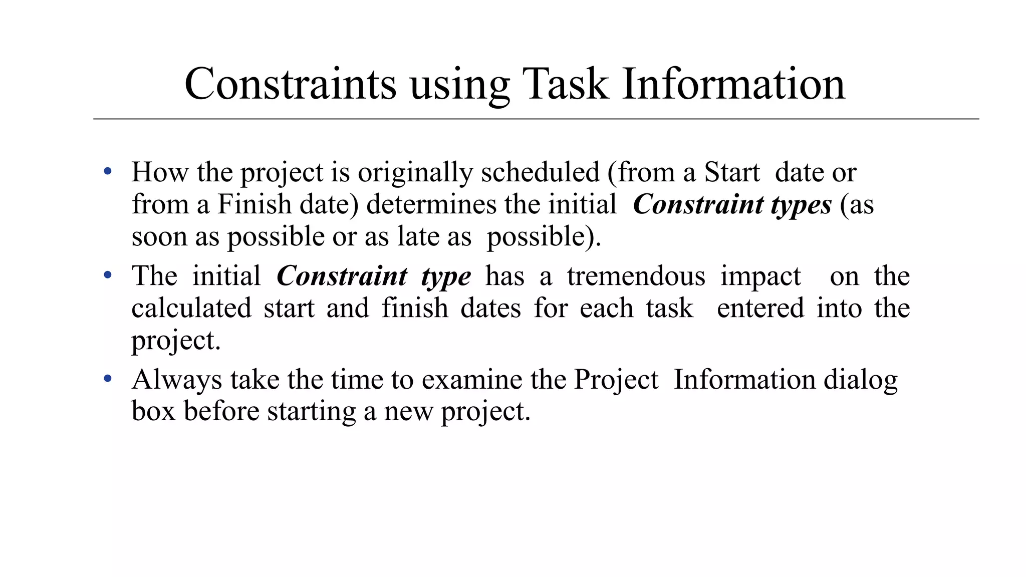 Constraints using Task Information
• How the project is originally scheduled (from a Start date or
from a Finish date) determines the initial Constraint types (as
soon as possible or as late as possible).
• The initial Constraint type has a tremendous impact on the
calculated start and finish dates for each task entered into the
project.
• Always take the time to examine the Project Information dialog
box before starting a new project.
 