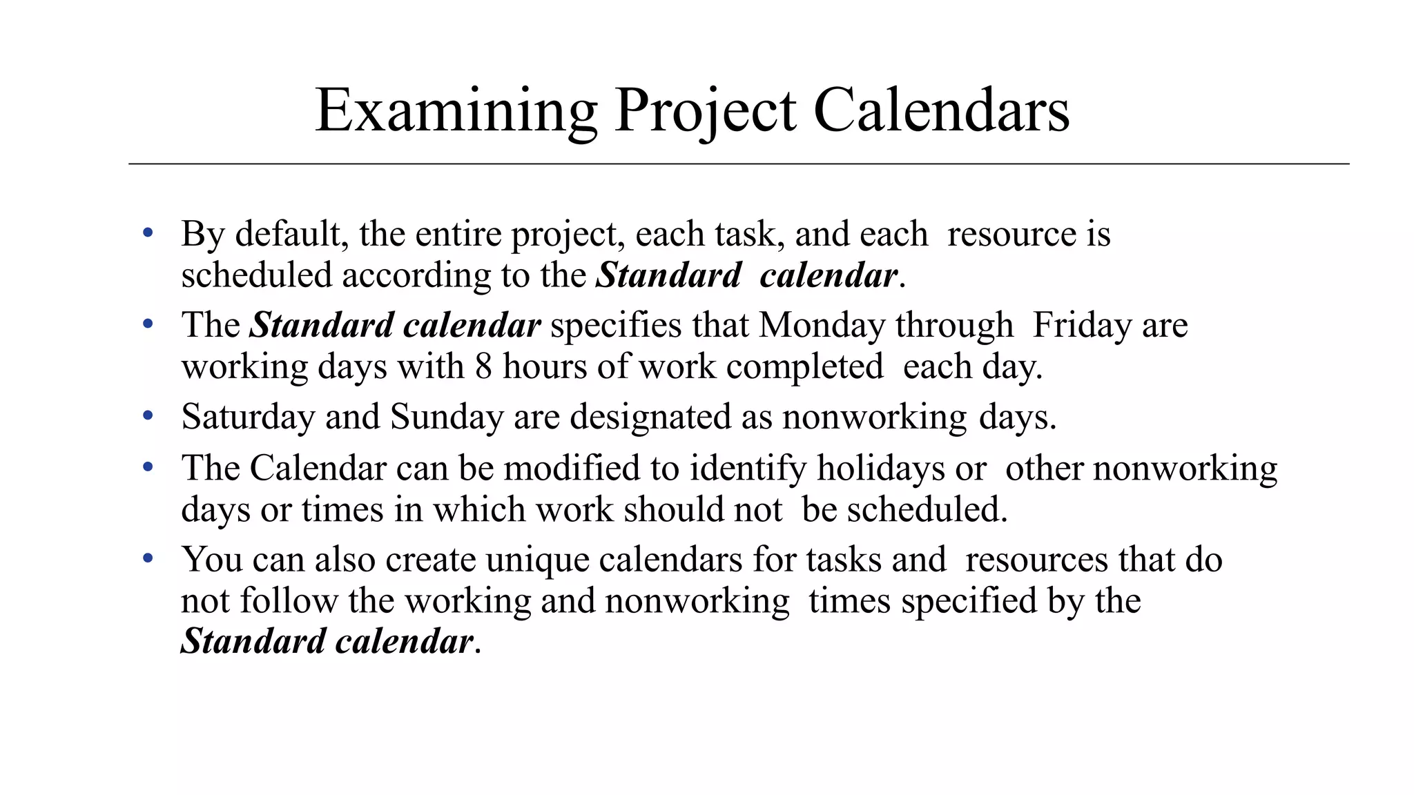 Examining Project Calendars
• By default, the entire project, each task, and each resource is
scheduled according to the Standard calendar.
• The Standard calendar specifies that Monday through Friday are
working days with 8 hours of work completed each day.
• Saturday and Sunday are designated as nonworking days.
• The Calendar can be modified to identify holidays or other nonworking
days or times in which work should not be scheduled.
• You can also create unique calendars for tasks and resources that do
not follow the working and nonworking times specified by the
Standard calendar.
 