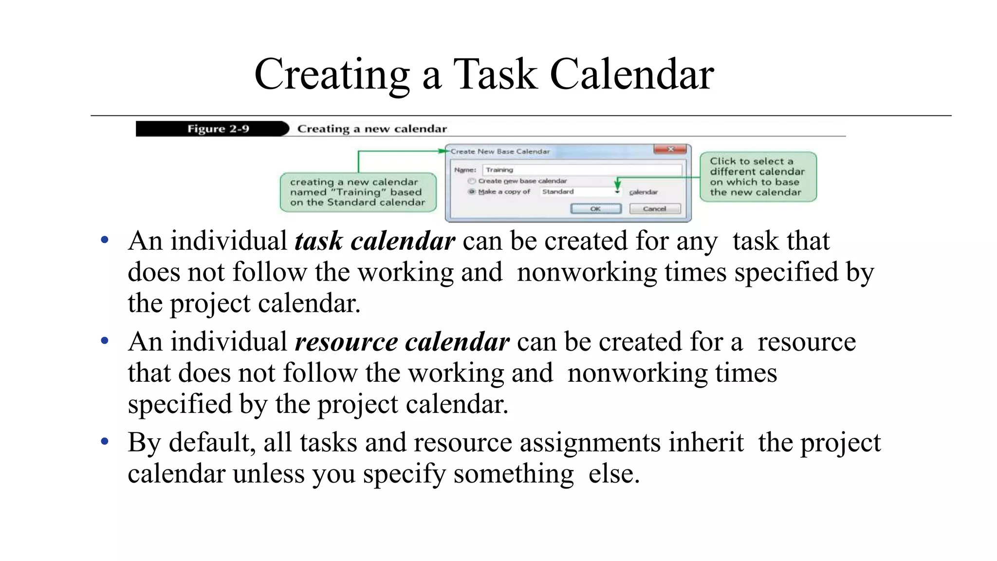Creating a Task Calendar
• An individual task calendar can be created for any task that
does not follow the working and nonworking times specified by
the project calendar.
• An individual resource calendar can be created for a resource
that does not follow the working and nonworking times
specified by the project calendar.
• By default, all tasks and resource assignments inherit the project
calendar unless you specify something else.
 