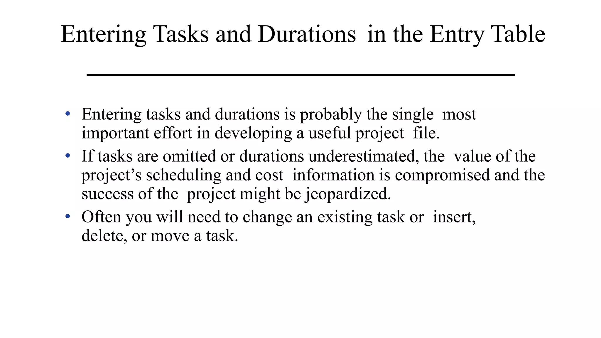 Entering Tasks and Durations in the Entry Table
• Entering tasks and durations is probably the single most
important effort in developing a useful project file.
• If tasks are omitted or durations underestimated, the value of the
project’s scheduling and cost information is compromised and the
success of the project might be jeopardized.
• Often you will need to change an existing task or insert,
delete, or move a task.
 
