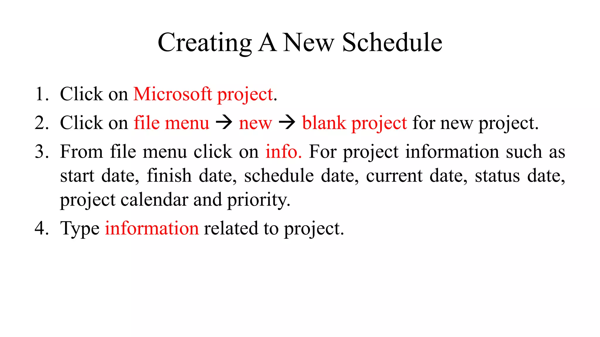 Creating A New Schedule
1. Click on Microsoft project.
2. Click on file menu  new  blank project for new project.
3. From file menu click on info. For project information such as
start date, finish date, schedule date, current date, status date,
project calendar and priority.
4. Type information related to project.
 