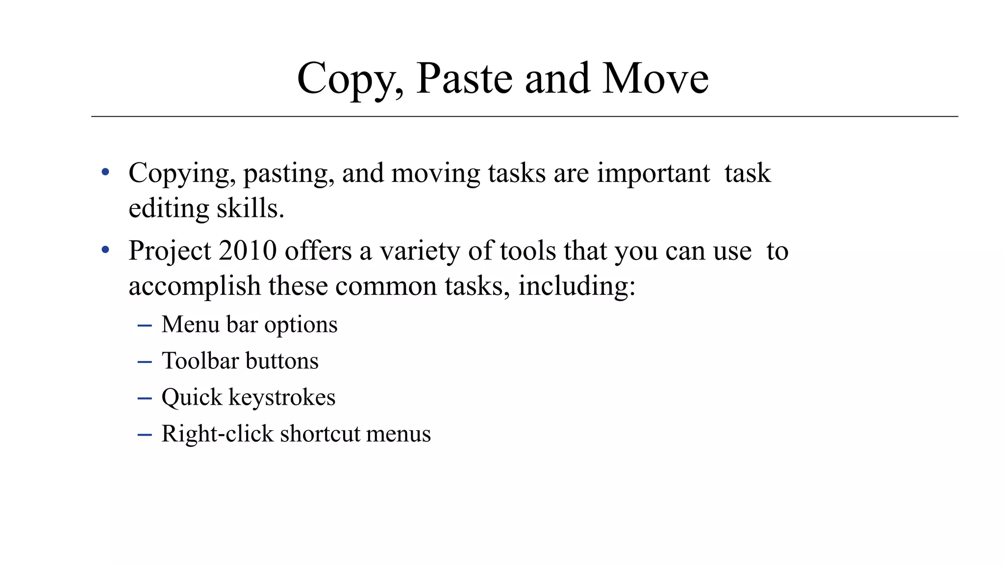 Copy, Paste and Move
• Copying, pasting, and moving tasks are important task
editing skills.
• Project 2010 offers a variety of tools that you can use to
accomplish these common tasks, including:
– Menu bar options
– Toolbar buttons
– Quick keystrokes
– Right‐click shortcut menus
 