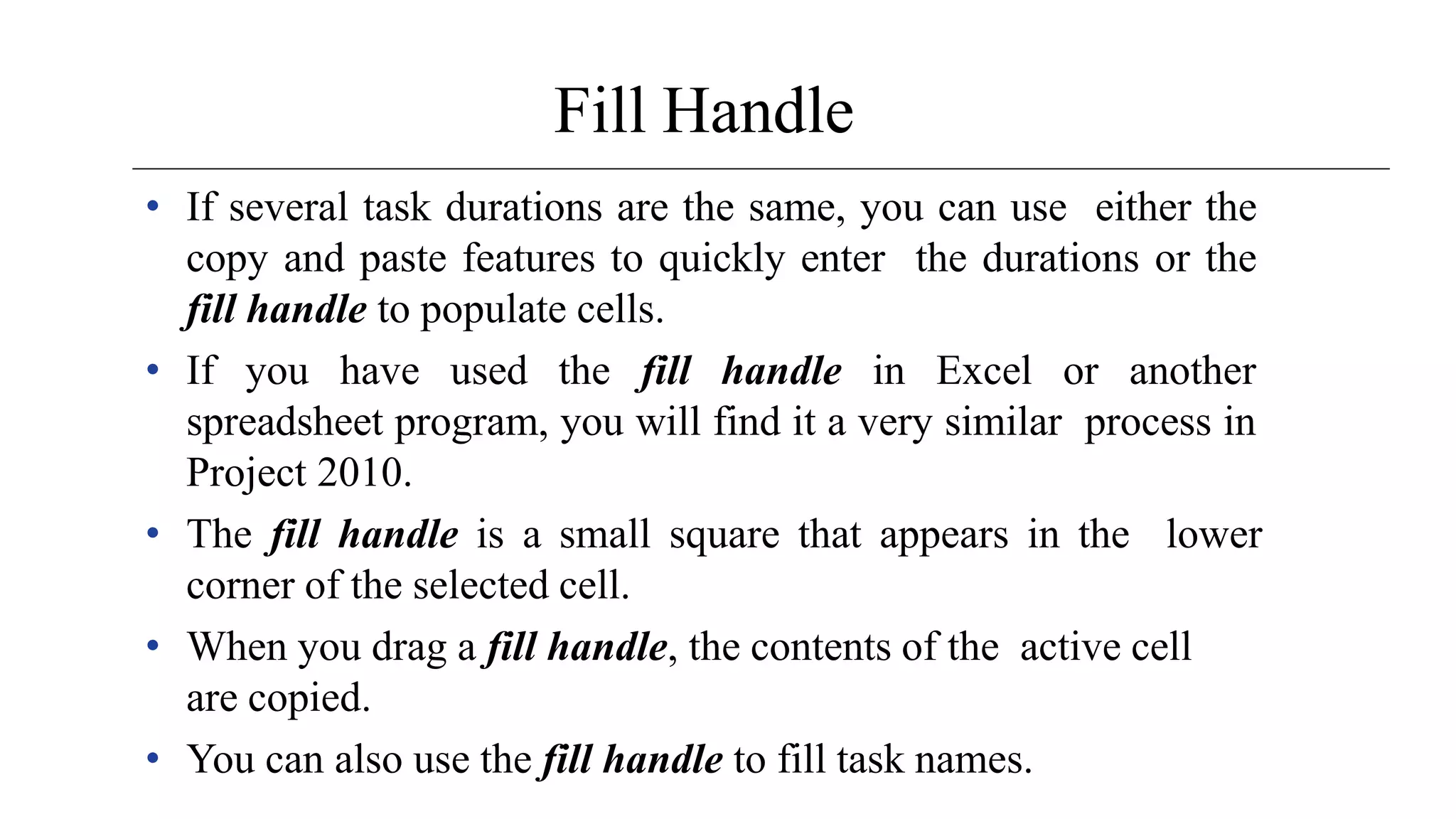 Fill Handle
• If several task durations are the same, you can use either the
copy and paste features to quickly enter the durations or the
fill handle to populate cells.
• If you have used the fill handle in Excel or another
spreadsheet program, you will find it a very similar process in
Project 2010.
• The fill handle is a small square that appears in the lower
corner of the selected cell.
• When you drag a fill handle, the contents of the active cell
are copied.
• You can also use the fill handle to fill task names.
 