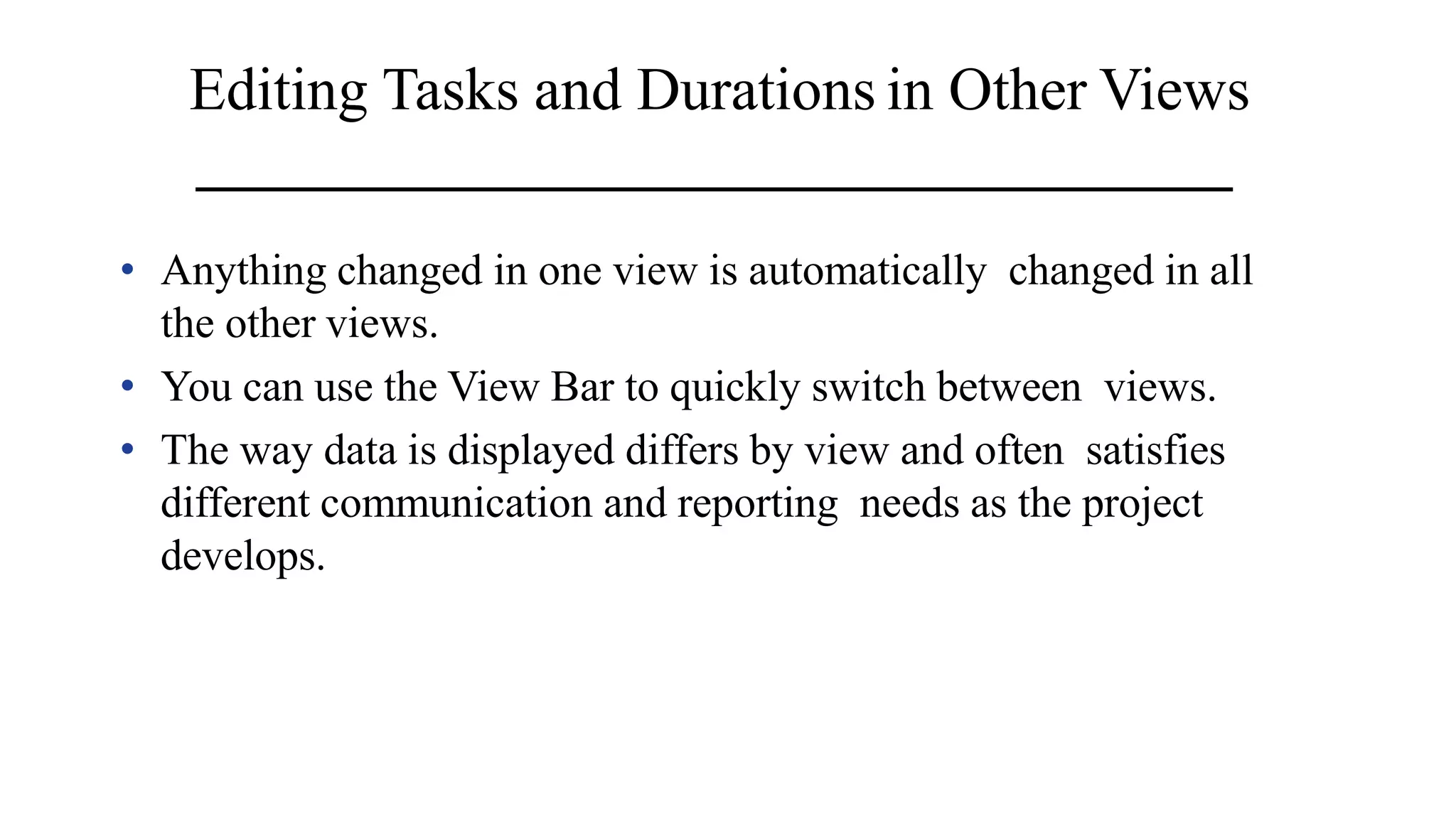 Editing Tasks and Durations in Other Views
• Anything changed in one view is automatically changed in all
the other views.
• You can use the View Bar to quickly switch between views.
• The way data is displayed differs by view and often satisfies
different communication and reporting needs as the project
develops.
 