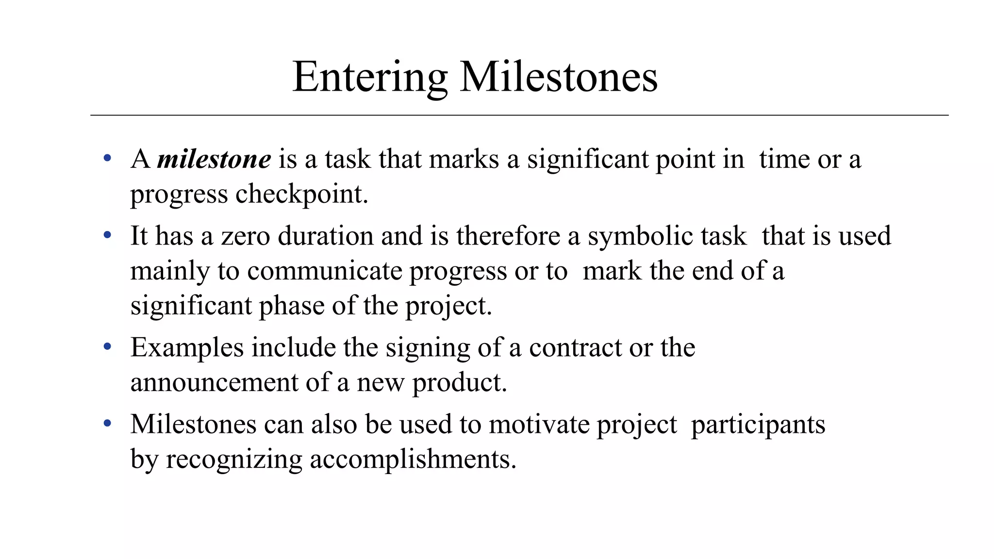 Entering Milestones
• A milestone is a task that marks a significant point in time or a
progress checkpoint.
• It has a zero duration and is therefore a symbolic task that is used
mainly to communicate progress or to mark the end of a
significant phase of the project.
• Examples include the signing of a contract or the
announcement of a new product.
• Milestones can also be used to motivate project participants
by recognizing accomplishments.
 