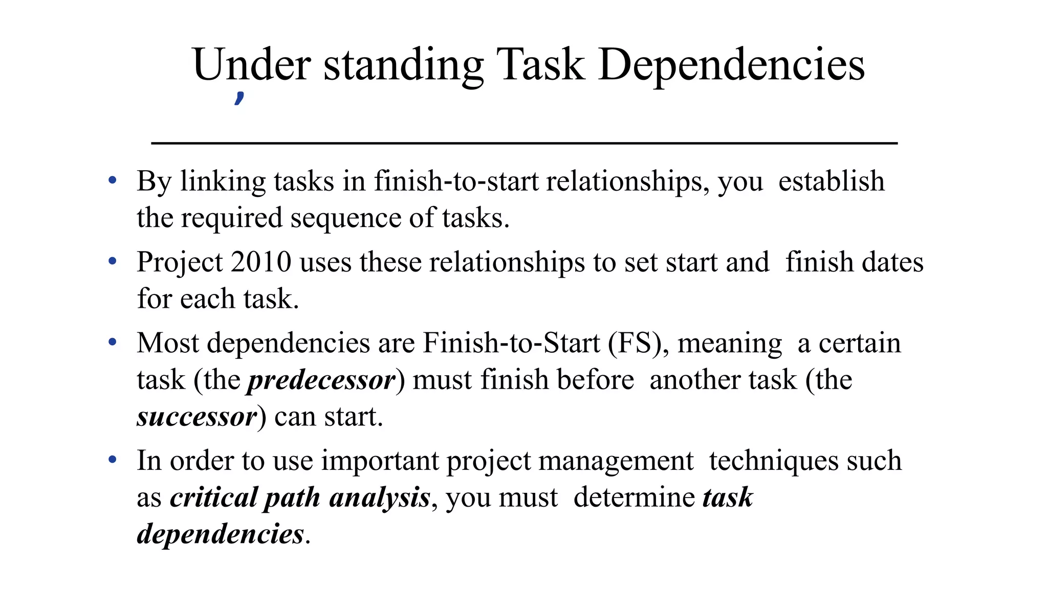 ’
Under standing Task Dependencies
• By linking tasks in finish‐to‐start relationships, you establish
the required sequence of tasks.
• Project 2010 uses these relationships to set start and finish dates
for each task.
• Most dependencies are Finish‐to‐Start (FS), meaning a certain
task (the predecessor) must finish before another task (the
successor) can start.
• In order to use important project management techniques such
as critical path analysis, you must determine task
dependencies.
 